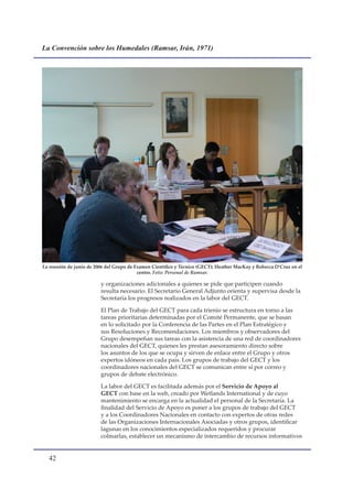 La Convención sobre los Humedales (Ramsar, Irán, 1971)




La reunión de junio de 2006 del Grupo de Examen Científico y Técnico (GECT); Heather MacKay y Rebecca D’Cruz en el
                                          centro. Foto: Personal de Ramsar.

                         y organizaciones adicionales a quienes se pide que participen cuando
                         resulta necesario. El Secretario General Adjunto orienta y supervisa desde la
                         Secretaría los progresos realizados en la labor del GECT.

                         El Plan de Trabajo del GECT para cada trienio se estructura en torno a las
                         tareas prioritarias determinadas por el Comité Permanente, que se basan
                         en lo solicitado por la Conferencia de las Partes en el Plan Estratégico y
                         sus Resoluciones y Recomendaciones. Los miembros y observadores del
                         Grupo desempeñan sus tareas con la asistencia de una red de coordinadores
                         nacionales del GECT, quienes les prestan asesoramiento directo sobre
                         los asuntos de los que se ocupa y sirven de enlace entre el Grupo y otros
                         expertos idóneos en cada país. Los grupos de trabajo del GECT y los
                         coordinadores nacionales del GECT se comunican entre sí por correo y
                         grupos de debate electrónico.

                         La labor del GECT es facilitada además por el Servicio de Apoyo al
                         GECT con base en la web, creado por Wetlands International y de cuyo
                         mantenimiento se encarga en la actualidad el personal de la Secretaría. La
                         finalidad del Servicio de Apoyo es poner a los grupos de trabajo del GECT
                         y a los Coordinadores Nacionales en contacto con expertos de otras redes
                         de las Organizaciones Internacionales Asociadas y otros grupos, identificar
                         lagunas en los conocimientos especializados requeridos y procurar
                         colmarlas, establecer un mecanismo de intercambio de recursos informativos


  
 