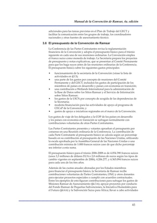Manual de la Convención de Ramsar, 4a. edición


   adicionales para las tareas previstas en el Plan de Trabajo del GECT y
   facilitar la comunicación entre los grupos de trabajo, los coordinadores
   nacionales y otras fuentes de asesoramiento técnico.

3.6 El presupuesto de la Convención de Ramsar
   La Conferencia de las Partes Contratantes revisa la reglamentación
   financiera de la Convención y adopta el presupuesto básico para el trienio
   siguiente en cada una de sus reuniones ordinarias. La Convención emplea
   el franco suizo como moneda de trabajo. La Secretaría prepara los proyectos
   de presupuesto y notas explicativas, que se presentan al Comité Permanente
   para que los haga suyos antes de las reuniones ordinarias de la Conferencia.
   El presupuesto básico cubre los siguientes gastos principales:

   •    funcionamiento de la secretaría de la Convención (véase la lista de
        actividades en §3.3);
   •    una parte de los gastos por concepto de reuniones del Comité
        Permanente y del GECT, incluidos los gastos de participación de los
        miembros de países en desarrollo y países con economía en transición;
   •    una contribución a Wetlands International para la administración de
        la Base de Datos sobre los Sitios Ramsar y el Servicio de Información
        sobre Sitios Ramsar;
   •    los gastos de la UICN por concepto de acogida de las dependencias de
        la Secretaría;
   •    modesta financiación para las actividades de apoyo al programa de
        CECoP de la Convención; y
   •    gastos de apoyo a iniciativas regionales en el marco de la Convención.

   Los gastos de viaje de los delegados a la COP de los países en desarrollo
   y los países con economía en transición se sufragan normalmente con
   contribuciones voluntarias de otras Partes Contratantes.

   Las Partes Contratantes presentes y votantes aprueban el presupuesto por
   consenso en una Reunión ordinaria de la Conferencia. La contribución de
   cada Parte Contratante al presupuesto básico se calcula según un porcentaje
   basado en su contribución al presupuesto de las Naciones Unidas, utilizando
   la escala aprobada por la Asamblea General de las Naciones Unidas o una
   contribución mínima de 1.000 francos suizos caso de que dicho porcentaje
   sea inferior a esta suma.

   El presupuesto básico para el trienio 2006-2008 es de 4.054.390 francos suizos
   (unos 3,3 millones de dólares EUA o 2,8 millones de euros según los tipos de
   cambio vigentes en septiembre de 2006), 4.206.277, y 4.365.094 francos suizos
   para cada uno de los tres años.

   Además de las cuotas anuales abonadas por los Estados miembros
   para financiar el presupuesto básico, la Secretaría de Ramsar recibe
   contribuciones voluntarias de Partes Contratantes, ONG y otros donantes
   para ejecutar proyectos especiales o cumplir con acuerdos contractuales.
   Entre los ejemplos de esto figuran contribuciones para sufragar los gastos de
   Misiones Ramsar de Asesoramiento (§4.3.6); apoyar proyectos por conducto
   del Fondo Ramsar de Pequeñas Subvenciones, la Iniciativa Humedales para
   el Futuro (§4.4.6) y la Subvención Suiza para África; llevar a cabo actividades




                                                                              
 