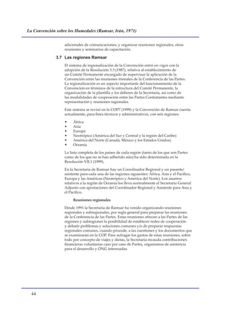 La Convención sobre los Humedales (Ramsar, Irán, 1971)


                  adicionales de comunicaciones; y organizar reuniones regionales, otras
                  reuniones y seminarios de capacitación.

              3.7 Las regiones Ramsar
                  El sistema de regionalización de la Convención entró en vigor con la
                  adopción de la Resolución 3.3 (1987), relativa al establecimiento de
                  un Comité Permanente encargado de supervisar la aplicación de la
                  Convención entre las reuniones trienales de la Conferencia de las Partes.
                  La regionalización es un aspecto importante del funcionamiento de la
                  Convención en términos de la estructura del Comité Permanente, la
                  organización de la plantilla y los deberes de la Secretaría, así como de
                  las modalidades de cooperación entre las Partes Contratantes mediante
                  representación y reuniones regionales.

                  Este sistema se revisó en la COP7 (1999) y la Convención de Ramsar cuenta
                  actualmente, para fines técnicos y administrativos, con seis regiones:

                  •    África
                  •    Asia
                  •    Europa
                  •    Neotrópico (América del Sur y Central y la región del Caribe)
                  •    América del Norte (Canadá, México y los Estados Unidos)
                  •    Oceanía

                  La lista completa de los países de cada región (tanto de los que son Partes
                  como de los que no se han adherido aún) ha sido determinada en la
                  Resolución VII.1 (1999).

                  En la Secretaría de Ramsar hay un Coordinador Regional y un pasante/
                  asistente para cada una de las regiones siguientes: África, Asia y el Pacífico,
                  Europa y las Américas (Neotrópico y América del Norte). Los asuntos
                  relativos a la región de Oceanía los lleva normalmente el Secretario General
                  Adjunto con aportaciones del Coordinador Regional y Asistente para Asia y
                  el Pacífico.

                       Reuniones regionales

                  Desde 1991 la Secretaría de Ramsar ha venido organizando reuniones
                  regionales y subregionales, por regla general para preparar las reuniones
                  de la Conferencia de las Partes. Estas reuniones ofrecen a las Partes de las
                  regiones y subregiones la posibilidad de establecer redes de cooperación
                  y debatir problemas y soluciones comunes y/o de preparar respuestas
                  regionales comunes, cuando procede, a las cuestiones y los documentos que
                  se examinarán en la COP. Para sufragar los gastos de estas reuniones, sobre
                  todo por concepto de viajes y dietas, la Secretaría recauda contribuciones
                  financieras voluntarias caso por caso de Partes, organismos de asistencia
                  para el desarrollo y ONG interesadas.




  
 