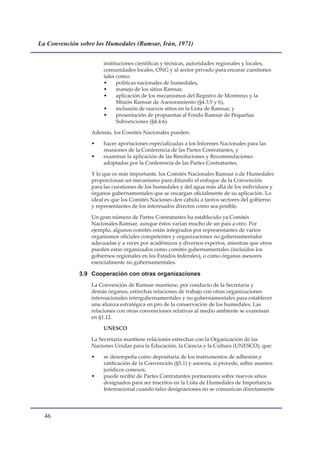 La Convención sobre los Humedales (Ramsar, Irán, 1971)


                       instituciones científicas y técnicas, autoridades regionales y locales,
                       comunidades locales, ONG y al sector privado para encarar cuestiones
                       tales como:
                       •     políticas nacionales de humedales,
                       •     manejo de los sitios Ramsar,
                       •     aplicación de los mecanismos del Registro de Montreux y la
                             Misión Ramsar de Asesoramiento (§4.3.5 y 6),
                       •     inclusión de nuevos sitios en la Lista de Ramsar, y
                       •     presentación de propuestas al Fondo Ramsar de Pequeñas
                             Subvenciones (§4.4.6).

                  Además, los Comités Nacionales pueden:

                  •    hacer aportaciones especializadas a los Informes Nacionales para las
                       reuniones de la Conferencia de las Partes Contratantes, y
                  •    examinar la aplicación de las Resoluciones y Recomendaciones
                       adoptadas por la Conferencia de las Partes Contratantes.

                  Y lo que es más importante, los Comités Nacionales Ramsar o de Humedales
                  proporcionan un mecanismo para difundir el enfoque de la Convención
                  para las cuestiones de los humedales y del agua más allá de los individuos y
                  órganos gubernamentales que se encargan oficialmente de su aplicación. Lo
                  ideal es que los Comités Naciones den cabida a tantos sectores del gobierno
                  y representantes de los interesados directos como sea posible.

                  Un gran número de Partes Contratantes ha establecido ya Comités
                  Nacionales Ramsar, aunque éstos varían mucho de un país a otro. Por
                  ejemplo, algunos comités están integrados por representantes de varios
                  organismos oficiales competentes y organizaciones no gubernamentales
                  adecuadas y a veces por académicos y diversos expertos, mientras que otros
                  pueden estar organizados como comités gubernamentales (incluidos los
                  gobiernos regionales en los Estados federales), o como órganos asesores
                  esencialmente no gubernamentales.

              3.9 Cooperación con otras organizaciones
                  La Convención de Ramsar mantiene, por conducto de la Secretaría y
                  demás órganos, estrechas relaciones de trabajo con otras organizaciones
                  internacionales intergubernamentales y no gubernamentales para establecer
                  una alianza estratégica en pro de la conservación de los humedales. Las
                  relaciones con otras convenciones relativas al medio ambiente se examinan
                  en §1.12.

                       UNESCO

                  La Secretaría mantiene relaciones estrechas con la Organización de las
                  Naciones Unidas para la Educación, la Ciencia y la Cultura (UNESCO), que:

                  •    se desempeña como depositaria de los instrumentos de adhesión y
                       ratificación de la Convención (§5.1) y asesora, si procede, sobre asuntos
                       jurídicos conexos;
                  •    puede recibir de Partes Contratantes pormenores sobre nuevos sitios
                       designados para ser inscritos en la Lista de Humedales de Importancia
                       Internacional cuando tales designaciones no se comunican directamente




  
 