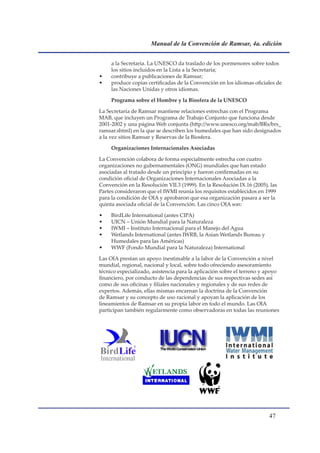 Manual de la Convención de Ramsar, 4a. edición


     a la Secretaría. La UNESCO da traslado de los pormenores sobre todos
     los sitios incluidos en la Lista a la Secretaría;
•    contribuye a publicaciones de Ramsar;
•    produce copias certificadas de la Convención en los idiomas oficiales de
     las Naciones Unidas y otros idiomas.

     Programa sobre el Hombre y la Biosfera de la UNESCO

La Secretaría de Ramsar mantiene relaciones estrechas con el Programa
MAB, que incluyen un Programa de Trabajo Conjunto que funciona desde
2001-2002 y una página Web conjunta (http://www.unesco.org/mab/BRs/brs_
ramsar.shtml) en la que se describen los humedales que han sido designados
a la vez sitios Ramsar y Reservas de la Biosfera.

     Organizaciones Internacionales Asociadas

La Convención colabora de forma especialmente estrecha con cuatro
organizaciones no gubernamentales (ONG) mundiales que han estado
asociadas al tratado desde un principio y fueron confirmadas en su
condición oficial de Organizaciones Internacionales Asociadas a la
Convención en la Resolución VII.3 (1999). En la Resolución IX.16 (2005), las
Partes consideraron que el IWMI reunía los requisitos establecidos en 1999
para la condición de OIA y aprobaron que esa organización pasara a ser la
quinta asociada oficial de la Convención. Las cinco OIA son:

•    BirdLife International (antes CIPA)
•    UICN – Unión Mundial para la Naturaleza
•    IWMI – Instituto Internacional para el Manejo del Agua
•    Wetlands International (antes IWRB, la Asian Wetlands Bureau y
     Humedales para las Américas)
•    WWF (Fondo Mundial para la Naturaleza) International

Las OIA prestan un apoyo inestimable a la labor de la Convención a nivel
mundial, regional, nacional y local, sobre todo ofreciendo asesoramiento
técnico especializado, asistencia para la aplicación sobre el terreno y apoyo
financiero, por conducto de las dependencias de sus respectivas sedes así
como de sus oficinas y filiales nacionales y regionales y de sus redes de
expertos. Además, ellas mismas encarnan la doctrina de la Convención
de Ramsar y su concepto de uso racional y apoyan la aplicación de los
lineamientos de Ramsar en su propia labor en todo el mundo. Las OIA
participan también regularmente como observadoras en todas las reuniones




                                                                        
 