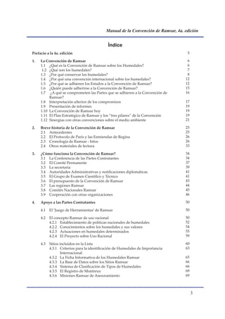 Manual de la Convención de Ramsar, 4a. edición


                                             Índice
Prefacio a la 4a. edición                                                           5

1.   La Convención de Ramsar                                                        6
     1.1 ¿Qué es la Convención de Ramsar sobre los Humedales?                       6
      1.2 ¿Qué son los humedales?                                                   7
     1.3 ¿Por qué conservar los humedales?                                          8
     1.4 ¿Por qué una convención internacional sobre los humedales?                12
     1.5 ¿Por qué se adhieren los Estados a la Convención de Ramsar?               12
     1.6 ¿Quién puede adherirse a la Convención de Ramsar?                         15
     1.7 ¿A qué se comprometen las Partes que se adhieren a la Convención de       16
          Ramsar?
     1.8 Interpretación ulterior de los compromisos                                17
     1.9 Presentación de informes                                                  19
     1.10 La Convención de Ramsar hoy                                              19
     1.11 El Plan Estratégico de Ramsar y los “tres pilares” de la Convención      19
     1.12 Sinergias con otras convenciones sobre el medio ambiente                 21

2.   Breve historia de la Convención de Ramsar                                     25
     2.1 Antecedentes                                                              25
     2.2 El Protocolo de París y las Enmiendas de Regina                           26
     2.3 Cronología de Ramsar - hitos                                              26
     2.4 Otros materiales de lectura                                               33

3.   ¿Cómo funciona la Convención de Ramsar?                                       34
     3.1 La Conferencia de las Partes Contratantes                                 34
     3.2 El Comité Permanente                                                      37
     3.3 La secretaría                                                             39
     3.4 Autoridades Administrativas y notificaciones diplomáticas                 41
     3.5 El Grupo de Examen Científico y Técnico                                   41
     3.6 El presupuesto de la Convención de Ramsar                                 43
     3.7 Las regiones Ramsar                                                       44
     3.8 Comités Nacionales Ramsar                                                 45
     3.9 Cooperación con otras organizaciones                                      46

4.   Apoyo a las Partes Contratantes                                               50

     4.1   El ‘Juego de Herramientas’ de Ramsar                                    50

     4.2   El concepto Ramsar de uso racional                                      50
           4.2.1 Establecimiento de políticas nacionales de humedales              52
           4.2.2 Conocimientos sobre los humedales y sus valores                   54
           4.2.3 Actuaciones en humedales determinados                             55
           4.2.4 El Proyecto sobre Uso Racional                                    59

     4.3   Sitios incluidos en la Lista                                            60
           4.3.1 Criterios para la identificación de Humedales de Importancia      63
                   Internacional
           4.3.2 La Ficha Informativa de los Humedales Ramsar                      65
           4.3.3 La Base de Datos sobre los Sitios Ramsar                          66
           4.3.4 Sistema de Clasificación de Tipos de Humedales                    66
           4.3.5 El Registro de Montreux                                           69
           4.3.6 Misiones Ramsar de Asesoramiento                                  69



                                                                                        
 