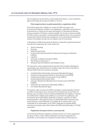 La Convención sobre los Humedales (Ramsar, Irán, 1971)


                  de la Conferencia de las Partes y del Comité Permanente, y como miembros
                  plenos del Grupo de Examen Científico y Técnico.

                       Otras organizaciones no gubernamentales y organismos afines

                  En muchos países hay también un cuerpo de ONG que apoya a la
                  Convención de Ramsar, colabora con el gobierno y participa activamente en
                  la promoción y el logro de las metas del tratado. La Secretaría de Ramsar
                  procura mantener el máximo contacto posible con el mayor número posible
                  de ONG locales, nacionales e internacionales (además de las cinco asociadas
                  enumeradas anteriormente) que simpatizan con los principios de Ramsar y
                  realizan actividades acordes con los objetivos de la Convención.

                  A diciembre de 2006 la Secretaría de Ramsar se beneficia específicamente de
                  acuerdos de cooperación de varias clases con:

                  •    Ducks Unlimited,
                  •    Eurosite,
                  •    Global Nature Fund
                  •    la Asociación Internacional de Evaluación de Impacto Ambiental
                       (AIEIA),
                  •    LakeNet,
                  •    la Society of Wetland Scientists (SWS),
                  •    The Nature Conservancy y
                  •    Wetland Link del Wildfowl and Wetlands Trust.

                  Por otra parte, varias organizaciones más han sido invitadas oficialmente
                  a participar como observadoras en la labor Grupo de Examen Científico y
                  Técnico (GECT) de la Convención, incluidas

                  •    la Global Water Partnership (Asociación Mundial del Agua),
                  •    la Iniciativa Internacional sobre los Arrecifes de Coral (ICRI),
                  •    el International Mire Conservación Group (IMCG),
                  •    la International Peat Society (IPS),
                  •    el Centro Mundial de Monitoreo de la Conservación (PNUMA-
                       CMMC),
                  •    el Instituto de los Recursos Mundiales (WRI), y
                  •    el Consejo Mundial del Agua

                  Un número cada vez mayor de ONG nacionales e internacionales se hacen
                  un deber en participar en las reuniones de la Conferencia de las Partes en
                  Ramsar, que a su juicio ofrecen muchas posibilidades de establecer vínculos
                  de colaboración e influir en las políticas y acciones de los gobiernos. A la
                  8a. Reunión de la COP (2002), celebrada en España, asistieron 27 ONG
                  internacionales y 109 organizaciones no gubernamentales nacionales que
                  actúan directa o indirectamente en el campo de la conservación y uso
                  sostenible de los humedales; en la COP9, celebrada en Uganda (2005),
                  estuvieron presentes como observadores 26 ONG internacionales y 71 ONG
                  nacionales.

                       Organismos de apoyo externo y sector privado

                  La Secretaría de Ramsar mantiene contactos activos con varios organismos
                  de apoyo externo, como el Banco Mundial y los bancos regionales de
                  desarrollo, y ha invitado con condición de observador al Fondo para el


  
 