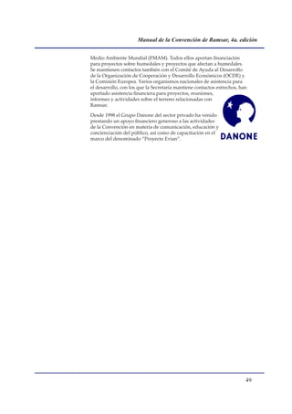 Manual de la Convención de Ramsar, 4a. edición


Medio Ambiente Mundial (FMAM). Todos ellos aportan financiación
para proyectos sobre humedales y proyectos que afectan a humedales.
Se mantienen contactos también con el Comité de Ayuda al Desarrollo
de la Organización de Cooperación y Desarrollo Económicos (OCDE) y
la Comisión Europea. Varios organismos nacionales de asistencia para
el desarrollo, con los que la Secretaría mantiene contactos estrechos, han
aportado asistencia financiera para proyectos, reuniones,
informes y actividades sobre el terreno relacionadas con
Ramsar.

Desde 1998 el Grupo Danone del sector privado ha venido
prestando un apoyo financiero generoso a las actividades
de la Convención en materia de comunicación, educación y
concienciación del público, así como de capacitación en el
marco del denominado “Proyecto Evian”.




                                                                         
 