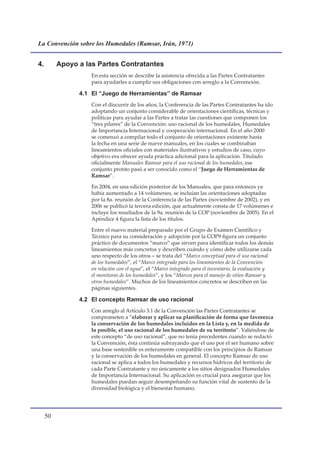 La Convención sobre los Humedales (Ramsar, Irán, 1971)


4.        Apoyo a las Partes Contratantes
                    En esta sección se describe la asistencia ofrecida a las Partes Contratantes
                    para ayudarles a cumplir sus obligaciones con arreglo a la Convención.

                4.1 El “Juego de Herramientas” de Ramsar
                    Con el discurrir de los años, la Conferencia de las Partes Contratantes ha ido
                    adoptando un conjunto considerable de orientaciones científicas, técnicas y
                    políticas para ayudar a las Partes a tratar las cuestiones que componen los
                    “tres pilares” de la Convención: uso racional de los humedales, Humedales
                    de Importancia Internacional y cooperación internacional. En el año 2000
                    se comenzó a compilar todo el conjunto de orientaciones existente hasta
                    la fecha en una serie de nueve manuales, en los cuales se combinaban
                    lineamientos oficiales con materiales ilustrativos y estudios de caso, cuyo
                    objetivo era ofrecer ayuda práctica adicional para la aplicación. Titulado
                    oficialmente Manuales Ramsar para el uso racional de los humedales, ese
                    conjunto pronto pasó a ser conocido como el “Juego de Herramientas de
                    Ramsar”.

                    En 2004, en una edición posterior de los Manuales, que para entonces ya
                    había aumentado a 14 volúmenes, se incluían las orientaciones adoptadas
                    por la 8a. reunión de la Conferencia de las Partes (noviembre de 2002), y en
                    2006 se publicó la tercera edición, que actualmente consta de 17 volúmenes e
                    incluye los resultados de la 9a. reunión de la COP (noviembre de 2005). En el
                    Apéndice 4 figura la lista de los títulos.

                    Entre el nuevo material preparado por el Grupo de Examen Científico y
                    Técnico para su consideración y adopción por la COP9 figura un conjunto
                    práctico de documentos “marco” que sirven para identificar todos los demás
                    lineamientos más concretos y describen cuándo y cómo debe utilizarse cada
                    uno respecto de los otros – se trata del “Marco conceptual para el uso racional
                    de los humedales”, el “Marco integrado para los lineamientos de la Convención
                    en relación con el agua”, el “Marco integrado para el inventario, la evaluación y
                    el monitoreo de los humedales”, y los “Marcos para el manejo de sitios Ramsar y
                    otros humedales”. Muchos de los lineamientos concretos se describen en las
                    páginas siguientes.

                4.2 El concepto Ramsar de uso racional
                    Con arreglo al Artículo 3.1 de la Convención las Partes Contratantes se
                    comprometen a “elaborar y aplicar su planificación de forma que favorezca
                    la conservación de los humedales incluidos en la Lista y, en la medida de
                    lo posible, el uso racional de los humedales de su territorio”. Valiéndose de
                    este concepto “de uso racional”, que no tenía precedentes cuando se redactó
                    la Convención, ésta continúa subrayando que el uso por el ser humano sobre
                    una base sostenible es enteramente compatible con los principios de Ramsar
                    y la conservación de los humedales en general. El concepto Ramsar de uso
                    racional se aplica a todos los humedales y recursos hídricos del territorio de
                    cada Parte Contratante y no únicamente a los sitios designados Humedales
                    de Importancia Internacional. Su aplicación es crucial para asegurar que los
                    humedales puedan seguir desempeñando su función vital de sustento de la
                    diversidad biológica y el bienestar humano.




     0
 