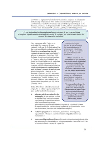 Manual de la Convención de Ramsar, 4a. edición


                Conforme la expresión “uso racional” fue siendo aceptada en los círculos
                de Ramsar y empleada en otros contextos con distintos propósitos, la
                Conferencia de las Partes reconoció la necesidad de precisarla y en su 3a.
                Reunión, celebrada en Regina (Canadá) en 1987, adoptó una definición, que
                se revisó en la Resolución IX.1, Anexo A (2005), de la forma siguiente:

     “ El uso racional de los humedales es el mantenimiento de sus características
ecológicas, logrado mediante la implementación de enfoques por ecosistemas, dentro del
                           contexto del desarrollo sostenible.”



                Para coadyuvar a las Partes en la            La definición original
                aplicación del concepto de uso              de 1987 de uso racional de
                racional, el Grupo de Trabajo sobre Uso     los humedales estableció
                Racional, establecido en Regina, elaboró    el importante principio de
                Directrices para la aplicación del          Ramsar de que su propósito
                concepto de uso racional, que la COP4       era “para beneficio de la
                                                            humanidad”:
                adoptó en Montreux (Suiza) en 1990.
                En la 4a. Reunión se instituyó también            “El uso racional de los
                el Proyecto sobre Uso Racional, con          humedales es su uso sostenible
                financiación del Gobierno de los Países      para beneficio de la humanidad
                Bajos, y un grupo internacional de              de manera compatible con
                expertos inició la labor que culminó en          el mantenimiento de las
                las Orientaciones adicionales para la           propiedades naturales del
                                                              ecosistema” (Recomendación
                aplicación del concepto de uso racional,
                                                             3.3, 1987, ahora reemplazada).
                adoptadas por las Partes en su 5a.
                Reunión, celebrada en 1993, así como        Al mismo tiempo, la definición
                en el libro de principios y estudios de     adjunta de “uso sostenible”
                casos titulado Towards the Wise Use of      de un humedal contenía la
                Wetlands (Hacia el uso racional de los      formulación ya tradicional de
                humedales), compilado por T.J. Davis        sostenibilidad:
                (Ramsar, 1993).                               “El uso de un humedal por los
                                                               seres humanos de modo que
                En las ‘Directrices sobre Uso Racional’        produzca el mayor beneficio
                originales se subraya que es importante      continuo para las generaciones
                para las Partes Contratantes que:               presentes, manteniendo al
                                                               mismo tiempo su potencial
                •    adopten políticas nacionales de         para satisfacer las necesidades
                     humedales, lo que supone revisar              y aspiraciones de las
                     su legislación y sus instituciones           generaciones futuras”
                     para encarar los asuntos relativos
                     a los humedales (bien como
                     instrumentos de política autónomos o parte de planes nacionales
                     de medio ambiente, estrategias nacionales de biodiversidad u otros
                     mecanismos de planificación nacional estratégica);

                •    elaboren programas de inventario, monitoreo, investigación,
                     capacitación, educación y concienciación del público sobre los
                     humedales; y

                •    tomen medidas en humedales elaborando planes de manejo integrados
                     que abarquen los humedales en todos sus aspectos y sus relaciones con
                     la correspondiente cuenca de captación.


                                                                                          1
 