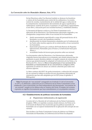La Convención sobre los Humedales (Ramsar, Irán, 1971)


                    En las Directrices sobre Uso Racional también se destacan los beneficios
                    y valores de los humedales para control de los sedimentos y la erosión;
                    control de crecidas; mantenimiento de la calidad del agua y reducción de
                    la contaminación; mantenimiento del suministro de aguas superficiales y
                    subterráneas; sustento de la pesca, el pastoreo y la agricultura; esparcimiento
                    al aire libre y educación para una sociedad humana; y estabilidad climática.

                    La Secretaría de Ramsar coadyuva a las Partes Contratantes en la
                    aplicación de las Directrices y las Orientaciones adicionales originales y sus
                    consiguientes compromisos sobre el uso racional de los humedales:

                    •    dando asesoramiento especializado a cargo del personal técnico de la
                         Secretaría y su red o de consultores externos;
                    •    distribuyendo los demás lineamientos adoptados por la Conferencia de
                         las Partes sobre muchos aspectos de la conservación y el uso racional de
                         los humedales;
                    •    financiando proyectos por conducto del Fondo Ramsar de Pequeñas
                         Subvenciones, Humedales para el Futuro y la Subvención Suiza para
                         África; y
                    •    recaudando fondos de terceros para proyectos sobre uso racional.

                    Los documentos sobre las Directrices y las Orientaciones adicionales
                    originales fueron innovadores en su momento, pero desde entonces han ido
                    quedando en parte obsoletos debido a al amplio conjunto de orientaciones
                    conexas que posteriormente ha adoptado la Conferencia de las Partes, y la
                    Resolución IX.1, Anexo A, Marco Conceptual para el uso racional de los
                    humedales y el mantenimiento de sus características ecológicas (2005),
                    representa un intento de ofrecer un contexto coherente para todos esos
                    diversos aspectos.

                    La labor continua del GECT de perfeccionamiento y refinación del concepto
                    de uso racional se refleja en muchos de esos documentos adicionales de
                    orientación que han sido adoptados por la COP (véase el apéndice 3,
                    Bibliografía).

      Nota: El principio de “uso racional” consagrado en el Artículo 3.1 de la Convención
    en 1971 y su definición y aplicación por la Conferencia de las Partes Contratantes se han
   establecido y han evolucionado con total independencia del denominado “movimiento de
    uso racional” surgido en los últimos años en América del Norte. El empleo de la misma
    expresión no significa forzosamente que haya entendimiento y/o un propósito comunes.


               4.2.1 Establecimiento de políticas nacionales de humedales
                         a)   Disposiciones institucionales y de organización

                    A contar de la 1a. Reunión de la Conferencia de las Partes Contratantes
                    (Cagliari, 1980) y en repetidas ocasiones desde entonces, las Partes en la
                    Convención de Ramsar han reconocido que las políticas nacionales de
                    humedales son un aspecto fundamental de la aplicación del concepto de uso
                    racional.

                    Para facilitar a las Partes Contratantes la tarea de elaborar sus Políticas
                    Nacionales de Humedales, la Conferencia de las Partes ha adoptado


  
 