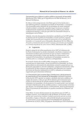Manual de la Convención de Ramsar, 4a. edición


Lineamientos para elaborar y aplicar políticas nacionales de humedales
(Resolución VII.6, 1999), que se reproducen en la Web de Ramsar y en el
Manual 2 de Ramsar.

En ellos se insta enérgicamente a las Partes que no lo han hecho aún a
que elaboren políticas o estrategias nacionales de humedales, o consagren
a los humedales partes definidas de las estrategias de medio ambiente
o biodiversidad, y se describe a grandes rasgos un proceso consultivo
multisectorial de amplia base de elaboración de políticas para dirimir
conflictos de intereses y velar por que todos los interesados directos se
identifiquen con la Política.

Además, otros dos documentos orientadores aprobados por la COP facilitan
la planificación de la política de humedales a escala nacional y regional,
a saber, los Lineamientos para integrar la conservación y el uso racional de los
humedales en el manejo de cuencas hidrográficas (Resolución VII. 18, 1999) y los
Principios y lineamientos para incorporar cuestiones concernientes a los humedales
en el manejo integrado de las zonas costeras (MIZC) (Resolución VIII. 4, 2002).

     b)   Legislación

Desde la adopción de la Recomendación 4.4 en 1987 la Conferencia de
las Partes Contratantes ha venido exhortando a las Partes a examinar sus
mecanismos jurídicos para cerciorarse de que sus leyes e instituciones
nacionales, provinciales y locales que afectan a la conservación y uso
racional de los humedales y los productos de humedales no entren en
conflicto entre sí o contengan omisiones o ambigüedades.

En la Sesión Técnica de la COP7 (1999) consagrada a la planificación
nacional para la conservación y el uso racional de los humedales, las Partes
aprovecharon un documento de antecedentes sustantivo preparado por un
destacada especialista en derecho ambiental y adoptaron Lineamientos sobre
la realización de tales exámenes que habían sido elaborados por expertos
del Centro de Derecho Ambiental de la UICN y refinados en seminarios
organizados por la Secretaría de Ramsar.

Los Lineamientos para examinar leyes e instituciones a fin de promover
la conservación y el uso racional de los humedales (adoptados mediante
la Resolución VII.7) aportan un amplio y detallado plan para establecer un
equipo de examen y velar por que dé los distintos pasos necesarios para
evaluar la efectividad de las actuales medidas jurídicas e institucionales
referentes a los humedales a fin de promover su conservación y uso racional,
incluida la identificación de las medidas jurídicas e institucionales sectoriales
que afectan a los humedales directa o indirectamente. Tanto los lineamientos
como el documento de antecedentes se pueden consultar en el Manual 3 de
Ramsar.

Clare Shine, la autora del documento de antecedentes para la COP7, es
también coautora, con el fallecido Cyrille de Klemm, de Wetlands, Water
and the Law: using the law to advance wetland conservación and wise use (Los
humedales, el agua y el derecho: utilización del derecho para promover
la conservación y el uso racional de los humedales)(Centro de Derecho
Ambiental de la UICN, 1999), 332 páginas, distribuido por UICN Publication




                                                                             
 