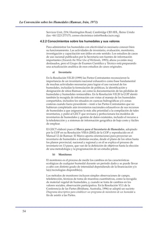La Convención sobre los Humedales (Ramsar, Irán, 1971)


                  Services Unit, 219c Huntingdon Road, Cambridge CB3 0DL, Reino Unido
                  (fax +44 1223 277175, correo electrónico info@books.iucn.org).

              4.2.2 Conocimientos sobre los humedales y sus valores
                  Para administrar los humedales con efectividad es necesario conocer bien
                  su funcionamiento. Las actividades de inventario, evaluación, monitoreo,
                  investigación y capacitación son útiles en este sentido. Los estudios de casos
                  de uso racional publicados por la Secretaría son fuentes de información
                  importantes (Towards the Wise Use of Wetlands, 1993); ahora ya están muy
                  desfasados, pero el Grupo de Examen Científico y Técnico está preparando
                  una actualización analítica de esos estudios de casos originales.

                       a)   Inventario

                  En la Resolución VII.20 (1999) las Partes Contratantes reconocieron la
                  importancia de un inventario nacional exhaustivo como base fundamental
                  de muchas actividades necesarias para lograr el uso racional de los
                  humedales, incluidas la formulación de políticas, la identificación y
                  designación de sitios Ramsar, así como la documentación de las pérdidas de
                  humedales y humedales restaurables. En la Resolución VII.20 la COP alentó
                  también la recogida de información con vistas al manejo de los humedales
                  compartidos, incluidos los situados en cuencas hidrográficas y/o zonas
                  costeras cuando fuera procedente – instó a las Partes Contratantes que no
                  hubieran completado aún inventarios nacionales exhaustivos de sus recursos
                  de humedales a que asignaran la más alta prioridad a la compilación de tales
                  inventarios, y pidió al GECT que revisara y perfeccionara los modelos de
                  inventarios de humedales y gestión de datos existentes, incluido el recurso a
                  la teledetección y a sistemas de información geográfica de bajo costo y fáciles
                  de emplear.

                  El GECT elaboró pues el Marco para el Inventario de Humedales, adoptado
                  por la COP en su Resolución VIII.6 (2002) de la COP y reproducido en el
                  Manual 12 de Ramsar. El Marco aporta orientaciones para proyectar un
                  inventario de humedales a distintas escalas, desde el plano de los sitios hasta
                  los planos provincial, nacional y regional y en él se explica el proceso de
                  inventario en 13 pasos, que van de la definición de objetivos hasta la elección
                  de una metodología y la programación de un estudio piloto.

                       b)   Monitoreo

                  El monitoreo es el proceso de medir los cambios en las características
                  ecológicas de cualquier humedal durante un período dado y se puede llevar
                  a cabo con distinto grado de intensidad dependiendo de la financiación y/o
                  la(s) tecnologías disponible(s).

                  Los métodos de monitoreo incluyen simples observaciones de campo,
                  teledetección, técnicas de toma de muestras cuantitativas, como la recogida
                  de material vegetal de humedales, y, cuando se trata de cambios en los
                  valores sociales, observación participativa. En la Resolución VI.1 de la
                  Conferencia de las Partes (Brisbane, Australia, 1996) se adoptó un sucinto
                  Diagrama descriptivo para establecer un programa de monitoreo de un humedal a
                  fin de asistir a las Partes.




  
 