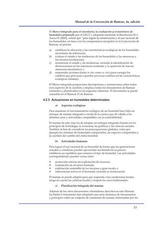 Manual de la Convención de Ramsar, 4a. edición


   El Marco integrado para el inventario, la evaluación y el monitoreo de
   humedales preparado por el GECT y adoptado mediante la Resolución IX.1,
   Anexo E (2005), señaló que “para lograr la conservación y el uso racional de
                                para
   los humedales, en línea con los compromisos recogidos en la Convención de
   Ramsar, se precisa:

   a)   establecer la ubicación y las características ecológicas de los humedales
        (inventario de referencia);
   b)   evaluar el estado y las tendencias de los humedales y las amenazas a
        los mismos (evaluación);
   c)   monitorear el estado y las tendencias, incluida la identificación de
        disminuciones en las amenazas existentes y la aparición de nuevas
        amenazas (monitoreo); y
   d)   emprender acciones (tanto in situ como ex situ) para corregir los
        cambios que provocan o pueden provocar cambios en las características
        ecológicas (manejo).

   El Marco integrado proporciona descripciones y orientaciones sobre todos
   esos aspectos de la cuestión y emplaza todos los lineamientos de Ramsar
   existentes y planificados en un esquema coherente. El documento se puede
   consultar en el Manual 11 de Ramsar.

4.2.3 Actuaciones en humedales determinados
        a)   Aspectos ecológicos

   Para mantener el funcionamiento ecológico de un humedal hace falta un
   enfoque de manejo integrado a escala de la cuenca que dé cabida a los
   distintos usos y actividades compatibles con la sostenibilidad.

   El manejo de esta clase ha de adoptar un enfoque integrado basado en los
   principios de la biología, la economía, las políticas y las ciencias sociales.
   También se han de considerar las preocupaciones globales, como por
   ejemplo los sistemas de humedales compartidos, las especies compartidas y
   la cuestión del cambio del clima mundial.

        b)   Actividades humanas

   Para lograr el uso racional de un humedal de forma que las generaciones
   actuales y venideras puedan aprovechar sus beneficios es preciso
   establecer un equilibrio que conserve el tipo de humedal. Las actividades
   correspondientes pueden variar entre:

   •    protección estricta sin explotación de recursos;
   •    explotación de recursos limitada;
   •    explotación sostenible de los recursos a gran escala; o
   •    intervención activa en el humedal, incluida su restauración.

   El manejo se puede adaptar para que responda a las condiciones locales,
   tenga en cuenta las culturas locales y respete los usos tradicionales.

        c)   Planificación integrada del manejo

   Además de los otros documentos orientadores descritos en este Manual,
   las Partes Contratantes han adoptado una serie dinámica de lineamientos
   y principios sobre un conjunto de cuestiones de manejo enfrentadas por las


                                                                            
 