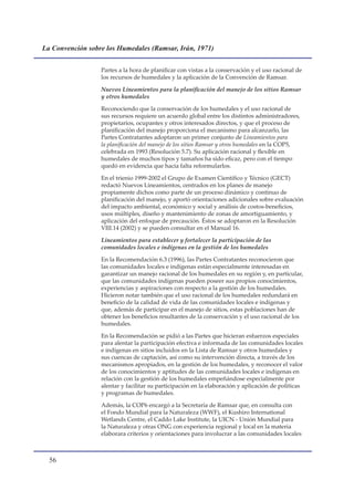 La Convención sobre los Humedales (Ramsar, Irán, 1971)


                  Partes a la hora de planificar con vistas a la conservación y el uso racional de
                  los recursos de humedales y la aplicación de la Convención de Ramsar.

                  Nuevos Lineamientos para la planificación del manejo de los sitios Ramsar
                  y otros humedales

                  Reconociendo que la conservación de los humedales y el uso racional de
                  sus recursos requiere un acuerdo global entre los distintos administradores,
                  propietarios, ocupantes y otros interesados directos, y que el proceso de
                  planificación del manejo proporciona el mecanismo para alcanzarlo, las
                  Partes Contratantes adoptaron un primer conjunto de Lineamientos para
                  la planificación del manejo de los sitios Ramsar y otros humedales en la COP5,
                  celebrada en 1993 (Resolución 5.7). Su aplicación racional y flexible en
                  humedales de muchos tipos y tamaños ha sido eficaz, pero con el tiempo
                  quedó en evidencia que hacía falta reformularlos.

                  En el trienio 1999-2002 el Grupo de Examen Científico y Técnico (GECT)
                  redactó Nuevos Lineamientos, centrados en los planes de manejo
                  propiamente dichos como parte de un proceso dinámico y continuo de
                  planificación del manejo, y aportó orientaciones adicionales sobre evaluación
                  del impacto ambiental, económico y social y análisis de costos-beneficios,
                  usos múltiples, diseño y mantenimiento de zonas de amortiguamiento, y
                  aplicación del enfoque de precaución. Éstos se adoptaron en la Resolución
                  VIII.14 (2002) y se pueden consultar en el Manual 16.

                  Lineamientos para establecer y fortalecer la participación de las
                  comunidades locales e indígenas en la gestión de los humedales

                  En la Recomendación 6.3 (1996), las Partes Contratantes reconocieron que
                  las comunidades locales e indígenas están especialmente interesadas en
                  garantizar un manejo racional de los humedales en su región y, en particular,
                  que las comunidades indígenas pueden poseer sus propios conocimientos,
                  experiencias y aspiraciones con respecto a la gestión de los humedales.
                  Hicieron notar también que el uso racional de los humedales redundará en
                  beneficio de la calidad de vida de las comunidades locales e indígenas y
                  que, además de participar en el manejo de sitios, estas poblaciones han de
                  obtener los beneficios resultantes de la conservación y el uso racional de los
                  humedales.

                  En la Recomendación se pidió a las Partes que hicieran esfuerzos especiales
                  para alentar la participación efectiva e informada de las comunidades locales
                  e indígenas en sitios incluidos en la Lista de Ramsar y otros humedales y
                  sus cuencas de captación, así como su intervención directa, a través de los
                  mecanismos apropiados, en la gestión de los humedales, y reconocer el valor
                  de los conocimientos y aptitudes de las comunidades locales e indígenas en
                  relación con la gestión de los humedales empeñándose especialmente por
                  alentar y facilitar su participación en la elaboración y aplicación de políticas
                  y programas de humedales.

                  Además, la COP6 encargó a la Secretaría de Ramsar que, en consulta con
                  el Fondo Mundial para la Naturaleza (WWF), el Kushiro International
                  Wetlands Centre, el Caddo Lake Institute, la UICN - Unión Mundial para
                  la Naturaleza y otras ONG con experiencia regional y local en la materia
                  elaborara criterios y orientaciones para involucrar a las comunidades locales



  
 
