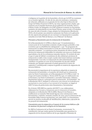 Manual de la Convención de Ramsar, 4a. edición


e indígenas en la gestión de los humedales a fin de que la COP los examinara
en su reunión siguiente. Al cabo de tres años de reuniones y seminarios
de redacción celebrados en un período de tres años bajo la dirección del
Grupo de Política Social de la UICN y las otras organizaciones citadas, que
contaron con el respaldo financiero de los gobiernos de Australia, Suiza y
el Reino Unido, los delegados a la COP7 pudieron examinar un documento
sustantivo de antecedentes en una Sesión Técnica, pasar revista a 23 estudios
de casos de todo el mundo y luego adoptar los Lineamientos (Resolución
VII.8) a fin de prestar una asistencia sustancial a las Partes en la aplicación
de este aspecto del principio de uso racional. Los lineamientos se pueden
consultar en el sitio Web de Ramsar y en el Manual 5 de Ramsar.

Principios y lineamientos para la restauración de humedales

En la Recomendación 4.1 (1990) se observa que “el mantenimiento y
conservación de los humedales existentes resulta siempre preferible y más
económico que su rehabilitación subsiguiente” y que “los programas de
restauración no deben menoscabar la acción de conservación de los sistemas
naturales existentes”. La experiencia pone claramente de relieve que las
técnicas de restauración disponibles no redundan casi nunca en condiciones
equivalentes a las de los ecosistemas naturales intactos. El corolario de esto
es que el canje de hábitat o ecosistemas de alta calidad por promesas de
restauración se debe evitar excepto cuando intervienen intereses nacionales
fundamentales. Con todo, la restauración de sitios determinados puede
contribuir a la gestión en curso de los humedales de elevada calidad
existentes, por ejemplo mejorando el estado general de la cuenca de
captación y contribuyendo a mejorar la gestión en materia de asignación de
recursos hídricos.

Reconociendo la importancia de la experiencia adquirida en materia de
restauración de humedales y el aumento del interés por la restauración
entre las Partes Contratantes, en la Recomendación 6.15 (1996) se instó “al
Grupo de Examen Científico y Técnico �GECT] a que, en colaboración con
la Secretaría y las Partes Contratantes y asociados interesados, definiera
lineamientos relativos a principios para la restauración...de humedales”. En
la Resolución VII.17, titulada La restauración como elemento de la planificación
nacional para la conservación y el uso racional de los humedales, se asignó al
GECT la tarea de perfeccionar estos lineamientos y herramientas.

En el trienio 1999-2002 los expertos del GECT y sus colaboradores
elaboraron los Principios y lineamientos para la restauración de humedales,
adoptados en la Resolución VIII.16 (2002), Manual 16 de Ramsar, y
establecieron un minisitio Web donde figuran otras orientaciones sobre
herramientas y métodos, incluidos estudios de casos, para la restauración de
humedales (http://ramsar.org/strp/strp_rest_index.htm). Los lineamientos
prevén un proceso escalonado de identificación, elaboración y ejecución de
un proyecto de restauración.

Lineamientos para la asignación y el manejo de los recursos hídricos a fin
de mantener las funciones ecológicas de los humedales

En 2002 la Conferencia de las Partes Contratantes, reconociendo “la
contribución vital que suelen aportar los humedales para garantizar la
asignación de los recursos hídricos de los que depende el bienestar de



                                                                           
 