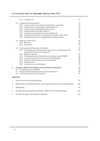 La Convención sobre los Humedales (Ramsar, Irán, 1971)


               4.3.7 Artículo 3.2                                                       71

         4.4   Cooperación internacional                                                72
               4.4.1 Cooperación con las Partes Contratantes y entre ellas              73
               4.4.2 Conservación de humedales transfronterizos                         73
               4.4.3 Conservación transfronteriza de especies                           75
               4.4.4 Hermanamiento de sitios Ramsar                                     76
               4.4.5 Cooperación regional en el marco de Ramsar                         77
               4.4.6 Programas de asistencia a pequeños proyectos: FPS y WFF            79
               4.4.7 Respaldo a proyectos y organismos de apoyo externo                 82

         4.5   Reservas y formación                                                     83
               4.5.1 Reservas                                                           83
               4.5.2 Formación                                                          83

         4.6   Comunicación del mensaje de Ramsar                                       85
               4.6.1 El Programa de comunicación, educación y concienciación del        86
                     público (CECoP) de la Convención
               4.6.2 Ramsar e Internet                                                  87
               4.6.3 Día Mundial de los Humedales y materiales para el DMH              88
               4.6.4 Los Premios a la Conservación de los Humedales                     89
               4.6.5 El Centro de Recursos para el Uso Racional                         90
               4.6.6 Publicaciones                                                      91
               4.6.7 Letreros en los sitios Ramsar                                      92

5.       ¿Cómo se adhieren los Estados a la Convención de Ramsar?                       94
         5.1 El instrumento de adhesión                                                 94
         5.2 Designación de humedales para la Lista de Ramsar                           95
         5.3 Costo de adhesión a la Convención                                          96

Apéndices

1        Texto de la Convención de Ramsar                                               97

2        Resoluciones y Recomendaciones de la Conferencia de las Partes Contratantes   102

3        Bibliografía                                                                  111

4        El ‘Juego de herramientas de Ramsar’: Índice de la serie de Manuales          114

5        Glosario de siglas, abreviaturas y términos                                   116




     
 