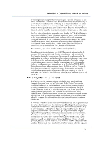Manual de la Convención de Ramsar, 4a. edición


    aplicaran principios de planificación estratégica y gestión integrada de las
    zonas costeras para facilitar la toma de decisiones sobre la conservación y el
    uso racional de los humedales costeros y en la Resolución VII.21 las Partes
    Contratantes resolvieron examinar y modificar las políticas vigentes que
    tuvieran efectos perjudiciales para los humedales de zonas de intermareas y
    tratar de adoptar medidas para la conservación a largo plazo de estas áreas.

    Los Principios y lineamientos adoptados en la Resolución VIII.4 (2002) fueron
    elaborados por el GECT para contribuir a asegurar que el carácter esencial
    de la conservación y el uso racional de los humedales costeros para el
    desarrollo sostenible de las zonas costeras se comprenda mejor, en vez de
    considerarse, como ocurre a menudo, sólo como una cuestión sectorial
    de conservación de la naturaleza y zonas protegidas. Los Principios y
    lineamientos pueden consultarse en el Manual 10 de Ramsar.

    Lineamientos para acción mundial sobre las turberas (AMT)

    Estos Lineamientos, redactados por el GECT con asistencia particular de
    expertos del International Mire Conservación Grupo y la International
    Peat Society, sientan las bases para la elaboración de un plan mundial de
    acción sobre las turberas por las Partes Contratantes en Ramsar, los órganos
    de la Convención, las Organizaciones Internacionales Asociadas y otras
    organizaciones empeñadas en abordar las cuestiones concernientes a las
    turberas. Los Lineamientos se adoptaron en la Resolución VIII.17 (2002).
    De conformidad con la Resolución, a finales de 2003 se creó un Comité de
    Coordinación, compuesto por representantes de gobiernos interesados y
    organizaciones expertas en turberas, con objeto de preparar un plan de
    aplicación para la acción mundial sobre las turberas, y esa labor todavía está
    en curso.

4.2.4 El Proyecto sobre Uso Racional
    Tras la adopción de las orientaciones ampliadas para la aplicación del
    concepto de uso racional por la Conferencia de las Partes Contratantes
    de 1990, el Gobierno de los Países Bajos aportó fondos para un proyecto
    de tres años de duración concebido para sacar enseñanzas de una serie
    de experimentos prácticos en materia de uso racional de los humedales.
    La finalidad del proyecto era dar ejemplos de uso racional de sitios
    específicos de todas las regiones del mundo, así como ejemplos prácticos de
    interrelación de actividades humanas y humedales y aportar información
    sobre los procesos de elaboración de inventarios y políticas nacionales de
    humedales.

    El Proyecto sobre Uso Racional lo coordinó la Secretaría con el apoyo técnico
    del Grupo de Trabajo sobre Uso Racional (establecido por la Conferencia de
    las Partes Contratantes de 1987), el Programa de Humedales de la UICN y
    la Universidad de Leiden (Países Bajos). Se eligieron 17 estudios de casos,
    de países desarrollados y en desarrollo, que aseguraron la más amplia
    representación geográfica posible en distintos contextos socioeconómicos.
    En cada caso los estudios examinaron (a) los problemas observados, (b)
    los métodos empleados para contrarrestarlos, (c) los resultados y logros
    alcanzados, y (d) las conclusiones. Ramsar publicó un informe sobre el
    proyecto, titulado Towards the Wise Use of Wetlands, en 1993 y ha establecido
    una base de referencia para la reflexión de la Convención sobre los aspectos



                                                                             
 