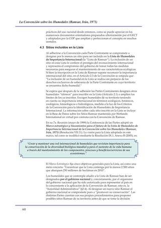 La Convención sobre los Humedales (Ramsar, Irán, 1971)


                     prácticos del uso racional desde entonces, como se puede apreciar en los
                     numerosos documentos orientadores preparados ulteriormente por el GECT
                     y adoptados por la COP que amplían y perfeccionan el concepto en muchos
                     sentidos.

                4.3 Sitios incluidos en la Lista
                     Al adherirse a la Convención cada Parte Contratante se compromete a
                     designar por lo menos un sitio para ser incluido en la Lista de Humedales
                     de Importancia Internacional (la “Lista de Ramsar”). La inclusión de un
                     sitio en esta Lista le confiere el prestigio del reconocimiento internacional
                     y representa el compromiso del gobierno de tomar todas las medidas
                     necesarias para asegurar el mantenimiento de sus características ecológicas.
                     Si bien la inscripción en la Lista de Ramsar supone reconocer la importancia
                     internacional del sitio, en el Artículo 2.3 de la Convención se estipula que:
                     “La inclusión de un humedal en la Lista se realiza sin perjuicio de los
                     derechos exclusivos de soberanía de la Parte Contratante en cuyo territorio
                     se encuentra dicho humedal.”

                     Se espera que después de la adhesión las Partes Contratantes designen otros
                     humedales “idóneos” para inscribir en la Lista (Artículo 2.1) o amplíen los
                     límites de los ya inscritos. Escogen humedales de su territorio teniendo
                     en cuenta su importancia internacional en términos ecológicos, botánicos,
                     zoológicos, limnológicos o hidrológicos, medida a la luz de los Criterios
                     de la Convención para la Identificación de Humedales de Importancia
                     Internacional. La información sobre cada sitio inscrito en la Lista se incluye
                     en la Base de Datos sobre los Sitios Ramsar mantenida por Wetlands
                     International en virtud por contrata con la Convención de Ramsar.

                     En su 7a. Reunión (mayo de 1999) la Conferencia de las Partes adoptó un
                     Marco estratégico y lineamientos para el futuro de la Lista de Humedales de
                     Importancia Internacional de la Convención sobre los Humedales (Ramsar,
                     Irán, 1971) (Resolución VII.11). La visión para la Lista adoptada en este
                     marco, tal como se modificó mediante la Resolución IX.1, Anexo B (2005), es:

      “Crear y mantener una red internacional de humedales que revistan importancia para
    la conservación de la diversidad biológica mundial y para el sustento de la vida humana
      a través del mantenimiento de los componentes, procesos y beneficios/servicios de sus
                                          ecosistemas.”


                     El Marco Estratégico fija cinco objetivos generales para la Lista, así como una
                     meta concreta: “Garantizar que la Lista contenga por lo menos 2.500 sitios
                     que abarquen 250 millones de hectáreas en 2010”.

                     Los humedales que se contemple añadir a la Lista de Ramsar han de ser
                     designados por el gobierno nacional y, concretamente, por el organismo
                     del gobierno nacional que ha sido autorizado para representar al país en
                     lo concerniente a la aplicación de la Convención de Ramsar, esto es, la
                     “Autoridad Administrativa” (§3.4). Al designar un nuevo sitio Ramsar el
                     gobierno nacional se compromete pues a “promover su conservación”. Las
                     distintas Partes cuentan con sus propios procedimientos para proponer
                     posibles sitios Ramsar de su territorio antes de que se tome la decisión



  0
 