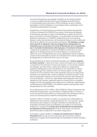 Manual de la Convención de Ramsar, 4a. edición


nacional de designarlos (por ejemplo, la política de los Estados Unidos
se expone en http://international.fws.gov/fedregister/ramsarfr.html) y
es recomendable que las personas y ONG partidarias de que se añadan
humedales a la Lista de Ramsar se comuniquen desde un principio con la
Autoridad Administrativa de su país.

Al adherirse a la Convención la nueva Parte ha de mandar directamente
al Director General de la UNESCO (con copia a la Secretaría de Ramsar)
la información sobre por lo menos un humedal que cumpla los Criterios
para ser incluido en la Lista de Ramsar y un mapa donde sus límites estén
delineados claramente. La UNESCO, Depositaria de la Convención de
Ramsar, remite esta información a la Secretaría de Ramsar con la notificación
oficial de la adhesión de la nueva Parte Contratante. Sin embargo, se ruega
tener presente lo siguiente: todas las designaciones subsiguientes de
humedales para ser inscritos en la Lista de Ramsar han de ser transmitidas
por la Autoridad Administrativa directamente a la Secretaría de Ramsar
– después de la adhesión de la Parte la UNESCO no interviene en forma
alguna en las designaciones para la Lista de Ramsar. La comunicación
ulterior de nuevas designaciones por cauces diplomáticos puede complicar
y frenar innecesariamente el proceso de evaluación de las nuevas propuestas
de designación y la adición de sitios nuevos a la Lista.

Excepcionalmente las Partes Contratantes pueden, por “motivos urgentes
de interés nacional”, retirar de la Lista o reducir los límites de un humedal
ya incluido en ella (Artículo 2.5 de la Convención). La Convención estipula,
sin embargo, que tales retiros o reducciones deben ser compensados
mediante la designación como sitio Ramsar de otro humedal con valores
del humedal que sean similares, bien en la misma región o en otro lugar
(Artículo 4.2). En la práctica sólo se han registrado unas pocas reducciones
de límites y la cláusula sobre “motivos urgentes de interés nacional” no ha
sido invocada jamás respecto de los únicos sitios que han sido retirados de
la Lista de Ramsar -- tres de los cuales habían sido designados antes de la
adopción de los Criterios, quedando luego en evidencia que no cumplían
ninguno de ellos (se designaron tres sitios nuevos a título de compensación).
Las Resoluciones VIII.20 (2002) y IX.6 (2005) contienen orientaciones sobre
interpretación de estas cuestiones.

En las Resoluciones VII.11 (1999) y VIII.10 (2002) las Partes Contratantes han
exhortado enérgicamente a que las Partes se valgan del Marco Estratégico a
la hora de procurar hacer efectiva la Visión para la Lista de Ramsar, esto es,
crear una red internacional coherente de humedales importantes.

Además, el Marco Estratégico se refiere a la cuestión de los Humedales de
Importancia Internacional y al principio Ramsar de “uso racional”; incluye
lineamientos para adoptar un enfoque sistemático de identificación de
humedales prioritarios para ser designados con arreglo a la Convención
de Ramsar; y actualiza los Criterios para la Identificación de Humedales
de Importancia Internacional (§4.3.1) de la Convención, así como los
lineamientos para su aplicación y las metas a largo plazo.

Se ha puesto a punto también un Sistema de Clasificación de Tipos de
Humedales (§4.3.4), que sirve de medio para llevar de forma sencilla y
coherente un registro de los distintos tipos de humedales en la Base de Datos
de Ramsar.


                                                                         1
 