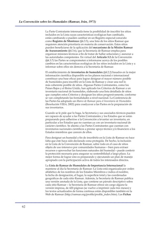 La Convención sobre los Humedales (Ramsar, Irán, 1971)


                  La Parte Contratante interesada tiene la posibilidad de inscribir los sitios
                  incluidos en la Lista cuyas características ecológicas han cambiado,
                  están cambiando o pueden cambiar en un Registro especial conocido
                  como Registro de Montreux (§4.3.5), una lista de los sitios Ramsar que
                  requieren atención prioritaria en materia de conservación. Estos sitios
                  pueden beneficiarse de la aplicación del mecanismo de la Misión Ramsar
                  de Asesoramiento (§4.3.6), que la Secretaría de Ramsar emplea para
                  organizar misiones técnicas a fin de tratar de hallar soluciones y asesorar a
                  las autoridades competentes. En virtud del Artículo 3.2 de la Convención
                  (§4.3.7) las Partes se comprometen a informarse acerca de los posibles
                  cambios en las características ecológicas de los sitios incluidos en la Lista y a
                  informar sobre ellos sin demora a la Secretaría de Ramsar.

                  El establecimiento de inventarios de humedales (§4.2.2) basados en la mejor
                  información científica disponible en los planos nacional e internacional
                  constituye una base eficaz para lograr designar el mayor número posible
                  de humedales para inscribir en la Lista de Ramsar y crear una red lo
                  más coherente posible de sitios. Algunas Partes Contratantes, como los
                  Países Bajos y el Reino Unido, han aplicado los Criterios de Ramsar a un
                  inventario nacional de humedales, elaborado una lista detallada de sitios
                  que cumplen estos Criterios y designan los sitios progresivamente, conforme
                  se van completando las formalidades a nivel nacional. La Conferencia de
                  las Partes ha adoptado un Marco de Ramsar para el Inventario de Humedales
                  (Resolución VIII.6, 2002) para coadyuvar a las Partes en la preparación de
                  sus inventarios.

                  Cuando se le pide que lo haga, la Secretaría y sus asociados técnicos pueden
                  ser capaces de ayudar a las Partes Contratantes y los Estados que se están
                  preparando para adherirse a la Convención a levantar un inventario, en
                  particular a los Estados que no cuentan ya con un inventario nacional de
                  carácter científico. Se alienta a las Partes Contratantes que cuentan con
                  inventarios nacionales científicos a prestar apoyo técnico y/o financiero a los
                  Estados miembros que carecen de ellos.

                  Para designar un humedal a fin de inscribirlo en la Lista de Ramsar no hace
                  falta que éste haya sido declarado zona protegida. De hecho, la inclusión
                  en la Lista de la Convención de Ramsar, sobre todo en el caso de sitios
                  objeto de uso intensivo por comunidades humanas – bien para extraer
                  recursos o aprovechar las funciones naturales del humedal – puede conferir
                  la protección necesaria para asegurar su sostenibilidad a largo plazo. La
                  mejor forma de lograr esto es preparando y ejecutando un plan de manejo
                  apropiado con la participación activa de todos los interesados directos.

                  La Lista de Ramsar de Humedales de Importancia Internacional la
                  mantiene al día la Secretaría de Ramsar. La Lista está organizada por orden
                  alfabético de los nombres de los Estados Miembros e indica el nombre,
                  la fecha de designación, el lugar, la superficie total y las coordenadas
                  geográficas de cada sitio Ramsar. Además, la Secretaría de Ramsar publica
                  una versión anotada de la Lista, que contiene un párrafo descriptivo sobre
                  cada sitio Ramsar – la Secretaría de Ramsar ofrece sin cargo alguno la
                  versión impresa, de 420 páginas (se vuelve a imprimir cada tres meses) y
                  los textos actualizados de forma continua están disponibles también en la
                  Web de Ramsar (http://ramsar.org/profile/profile_index.htm). Las Fichas



  
 