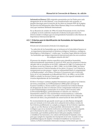Manual de la Convención de Ramsar, 4a. edición


    Informativas Ramsar (FIR) originales presentadas por las Partes para cada
    designación de un sitio Ramsar, o sus actualizaciones más recientes, se
    pueden descargar para la mayoría de los sitios en formato PDF de la página
    del Servicio de Información sobre Sitios Ramsar (http://www.wetlands.org/
    rsis/) que mantiene Wetlands International.

    En su Reunión de octubre de 1996 el Comité Permanente invitó a las Partes
    a adoptar un texto uniforme (traducido al idioma local) para todos los
    letreros donde se indique que el correspondiente humedal es sitio Ramsar de
    Importancia Internacional (§4.5.8).

4.3.1		Criterios	para	la	Identificación	de	Humedales	de	Importancia	
     Internacional
    El texto de la Convención (Artículo 2.2) estipula que:

    “La selección de los humedales que se incluyan en la Lista deberá basarse en
     su importancia internacional en términos ecológicos, botánicos, zoológicos,
    limnológicos o hidrológicos” e indica que “en primer lugar deberán incluirse
     los humedales que tengan importancia internacional para las aves acuáticas
                           en cualquier estación del año”.

    El proceso de adoptar criterios específicos para identificar humedales
    internacionalmente importantes se inició en 1974, pero los primeros Criterios
    oficiales sólo se acordaron en la COP1, celebrada en 1980. La Conferencia de
    las Partes revisó los Criterios en 1987 y 1990 y en la COP6 (1996), las Partes
    añadieron nuevos Criterios basados en los peces y la pesca. Los Criterios se
    reorganizaron en dos grupos – según su representatividad y/o singularidad
    y la biodiversidad – en el Marco Estratégico y lineamientos para el desarrollo
    futuro de la Lista (adoptado en la Resolución VII.11, de 1999), y en la COP9
    (2005) se añadió un noveno Criterio que abarca a las especies animales no
    aviarias dependientes de los humedales.

    El Marco Estratégico contiene amplios lineamientos para aplicar los Criterios
    de forma consistente. La COP8 de Ramsar (2002) pidió al Grupo de
    Examen Científico y Técnico (GECT) que examinara los Criterios Ramsar
    de designación de sitios en relación con los componentes indicativos de
    la diversidad biológica enumerados en el anexo I del Convenio sobre
    la Diversidad Biológica, particularmente en relación con criterios y
    lineamientos relativos a las características socioeconómicas y culturales
    de los humedales, con vistas a la posible armonización de los criterios de
    selección de sitios y las prioridades de conservación de sitios del CDB.

    En reconocimiento de que puede ocurrir que un sitio Ramsar designado
    para ser incluido en la Lista antes de la adopción de la última versión de
    los Criterios posiblemente no cumpla ya ninguno de los Criterios vigentes,
    o que en un sitio Ramsar se hayan perdido ulteriormente los valores
    ecológicos que en su momento motivaron su inclusión, la práctica seguida
    por la Secretaría ha sido evaluar, en consulta con la Parte Contratante
    concernida, qué medidas podrían hacer falta para ampliar, fortalecer
    o restablecer las funciones y los valores del humedal lo bastante como
    para que cumpla los requisitos de inscripción en la Lista. Cuando no hay
    posibilidad alguna de ampliar o fortalecer/restablecer sus funciones y
    valores, la Parte Contratante interesada encarga a la Secretaría que retire el



                                                                              
 