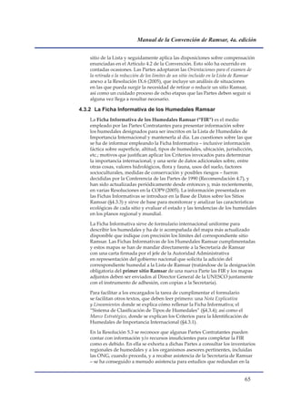 Manual de la Convención de Ramsar, 4a. edición


    sitio de la Lista y seguidamente aplica las disposiciones sobre compensación
    enunciadas en el Artículo 4.2 de la Convención. Esto sólo ha ocurrido en
    contadas ocasiones. Las Partes adoptaron las Orientaciones para el examen de
    la retirada o la reducción de los límites de un sitio incluido en la Lista de Ramsar
    anexo a la Resolución IX.6 (2005), que incluye un análisis de situaciones
    en las que pueda surgir la necesidad de retirar o reducir un sitio Ramsar,
    así como un cuidado proceso de ocho etapas que las Partes deben seguir si
    alguna vez llega a resultar necesario.

4.3.2 La Ficha Informativa de los Humedales Ramsar
    La Ficha Informativa de los Humedales Ramsar (“FIR”) es el medio
    empleado por las Partes Contratantes para presentar información sobre
    los humedales designados para ser inscritos en la Lista de Humedales de
    Importancia Internacional y mantenerla al día. Las cuestiones sobre las que
    se ha de informar empleando la Ficha Informativa – inclusive información
    fáctica sobre superficie, altitud, tipos de humedales, ubicación, jurisdicción,
    etc.; motivos que justifican aplicar los Criterios invocados para determinar
    la importancia internacional; y una serie de datos adicionales sobre, entre
    otras cosas, valores hidrológicos, flora y fauna, usos del suelo, factores
    socioculturales, medidas de conservación y posibles riesgos – fueron
    decididas por la Conferencia de las Partes de 1990 (Recomendación 4.7), y
    han sido actualizadas periódicamente desde entonces y, más recientemente,
    en varias Resoluciones en la COP9 (2005). La información presentada en
    las Fichas Informativas se introduce en la Base de Datos sobre los Sitios
    Ramsar (§4.3.3) y sirve de base para monitorear y analizar las características
    ecológicas de cada sitio y evaluar el estado y las tendencias de los humedales
    en los planos regional y mundial.

    La Ficha Informativa sirve de formulario internacional uniforme para
    describir los humedales y ha de ir acompañada del mapa más actualizado
    disponible que indique con precisión los límites del correspondiente sitio
    Ramsar. Las Fichas Informativas de los Humedales Ramsar cumplimentadas
    y estos mapas se han de mandar directamente a la Secretaría de Ramsar
    con una carta firmada por el jefe de la Autoridad Administrativa
    en representación del gobierno nacional que solicita la adición del
    correspondiente humedal a la Lista de Ramsar (tratándose de la designación
    obligatoria del primer sitio Ramsar de una nueva Parte las FIR y los mapas
    adjuntos deben ser enviados al Director General de la UNESCO juntamente
    con el instrumento de adhesión, con copias a la Secretaría).

    Para facilitar a los encargados la tarea de cumplimentar el formulario
    se facilitan otros textos, que deben leer primero: una Nota Explicativa
    y Lineamientos donde se explica cómo rellenar la Ficha Informativa; el
    “Sistema de Clasificación de Tipos de Humedales” (§4.3.4); así como el
    Marco Estratégico, donde se explican los Criterios para la Identificación de
    Humedales de Importancia Internacional (§4.3.1).

    En la Resolución 5.3 se reconoce que algunas Partes Contratantes pueden
    contar con información y/o recursos insuficientes para completar la FIR
    como es debido. En ella se exhorta a dichas Partes a consultar los inventarios
    regionales de humedales y a los organismos asesores pertinentes, incluidas
    las ONG, cuando proceda, y a recabar asistencia de la Secretaría de Ramsar
    – se ha conseguido a menudo asistencia para estudios que redundan en la


                                                                                  
 