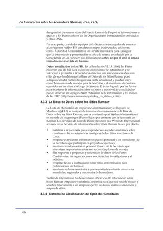 La Convención sobre los Humedales (Ramsar, Irán, 1971)


                  designación de nuevos sitios del Fondo Ramsar de Pequeñas Subvenciones o
                  gracias a los buenos oficios de las Organizaciones Internacionales Asociadas
                  y otras ONG.

                  Por otra parte, cuando los equipos de la Secretaría encargados de asesorar
                  a las regiones reciben FIR con datos o mapas inadecuados, colaboran
                  con la Autoridad Administrativa de la Parte interesada para conseguir
                  que la información y presentación se ciña a la norma establecida por la
                  Conferencia de las Partes en sus Resoluciones antes de que el sitio se añada
                  formalmente a la Lista de Ramsar.

                  Datos actualizados de las FIR. En la Resolución VI.13 (1996), las Partes
                  pidieron que las FIR para todos los sitios Ramsar se actualizaran y se
                  volvieran a presentar a la Secretaría al menos una vez cada seis años, con
                  el fin de que los datos que la Base de Datos de los Sitios Ramsar pone
                  a disposición del público tengan una cierta actualidad y puedan servir
                  como herramienta de manejo para la detección y el monitoreo de cambios
                  ocurridos en los sitios a lo largo del tiempo. El éxito logrado por las Partes
                  para mantener la información sobre sus sitios a ese nivel de actualidad se
                  puede observar en la página Web “Situación de la información y los mapas
                  de las FIR” (http://www.ramsar.org/ris/key_ris_status_s.htm).

              4.3.3 La Base de Datos sobre los Sitios Ramsar
                  La Lista de Humedales de Importancia Internacional y el Registro de
                  Montreux (§4.1.5) se basan en la información almacenada en la Base de
                  Datos sobre los Sitios Ramsar, que es mantenida por Wetlands International
                  en su sede de Wageningen (Países Bajos) por contrata con la Secretaría de
                  Ramsar. Los servicios de Base de Datos prestados por Wetlands International
                  a través de su Servicio de Información sobre Sitios Ramsar tienen por objeto:

                  •    habilitar a la Secretaría para responder con rapidez a informes sobre
                       cambios en las características ecológicas de los Sitios inscritos en la
                       Lista;
                  •    preparar expedientes informativos para el personal y los consultores de
                       la Secretaría que participan en proyectos especiales;
                  •    suministrar información al personal técnico de la Secretaría que
                       interviene en proyectos sobre uso racional o planes de manejo;
                  •    dar respuesta a preguntas y solicitudes de datos de las Partes
                       Contratantes, las organizaciones asociadas, los investigadores y el
                       público;
                  •    preparar textos e ilustraciones sobre sitios determinados para
                       publicaciones de Ramsar;
                  •    suministrar datos esenciales a quienes estén levantando inventarios
                       mundiales, regionales y nacionales de humedales.

                  Wetlands International ha desarrollado el Servicio de Información sobre
                  Sitios Ramsar (http://www.wetlands.org/rsis/) para que sea posible buscar y
                  acceder directamente a un amplio espectro de datos, análisis estadísticos y
                  mapas de sitios.

              4.3.4	 Sistema	de	Clasificación	de	Tipos	de	Humedales	




  
 