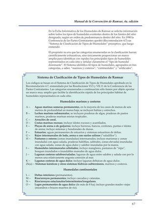 Manual de la Convención de Ramsar, 4a. edición


                   En la Ficha Informativa de los Humedales de Ramsar se solicita información
                   sobre todos los tipos de humedales existentes dentro de los límites del sitio
                   designado, según un orden de predominancia dentro del sitio. En 1990 la
                   Conferencia de las Partes Contratantes aprobó (Recomendación 4.7) un
                   “Sistema de Clasificación de Tipos de Humedales” preceptivo, que luego
                   enmendó.

                   El propósito no era que las categorías enumeradas en la clasificación fueran
                   científicamente exhaustivas, sino únicamente proporcionar un marco
                   amplio para identificar con rapidez los principales tipos de humedales
                   representados en cada sitio y señalar claramente el “tipo de humedal
                   dominante”. El Sistema identifica 42 tipos de humedales, agrupados en tres
                   categorías, a saber, “marinos y costeros”, “continentales” y “artificiales”.


         Sistema de Clasificación de Tipos de Humedales de Ramsar
Los códigos se basan en el Sistema de Clasificación de Tipos de Humedales aprobado en la
Recomendación 4.7, enmendada por las Resoluciones VI.5 y VII.11 de la Conferencia de las
Partes Contratantes. Las categorías enumeradas a continuación sólo tienen por objeto aportar
un marco muy amplio que facilite la identificación rápida de los principales hábitat de
humedales representados en cada sitio.

                             Humedales marinos y costeros
A --    Aguas marinas someras permanentes, en la mayoría de los casos de menos de seis
        metros de profundidad en marea baja; se incluyen bahías y estrechos.
B --    Lechos marinos submareales; se incluyen praderas de algas, praderas de pastos
        marinos, praderas marinas mixtas tropicales .
C --    Arrecifes de coral.
D --    Costas marinas rocosas; incluye islotes rocosos y acantilados.
E --    Playas de arena o de guijarros; incluye barreras, bancos, cordones, puntas e islotes
        de arena; incluye sistemas y hondonales de dunas.
F --    Estuarios; aguas permanentes de estuarios y sistemas estuarinos de deltas.
G --    Bajos intermareales de lodo, arena o con suelos salinos (“saladillos”).
H --    Pantanos y esteros (zonas inundadas) intermareales; incluye marismas y zonas
        inundadas con agua salada, praderas halófilas, salitrales, zonas elevadas inundadas
        con agua salada, zonas de agua dulce y salobre inundadas por la marea.
I --    Humedales intermareales arbolados; incluye manglares, pantanos de “nipa”,
        bosques inundados o inundables mareales de agua dulce.
J --    Lagunas costeras salobres/saladas; lagunas de agua entre salobre y salada con por lo
        menos una relativamente angosta conexión al mar.
K --    Lagunas costeras de agua dulce; incluye lagunas deltaicas de agua dulce.
Zk(a) -- Sistemas kársticos y otros sistemas hídricos subterráneos, marinos y costeros.

                                Humedales continentales
L --   Deltas interiores (permanentes).
M --   Ríos/arroyos permanentes; incluye cascadas y cataratas.
N --   Ríos/arroyos estacionales/intermitentes/irregulares.
O --   Lagos permanentes de agua dulce (de más de 8 ha); incluye grandes madre viejas
       (meandros o brazos muertos de río).




                                                                                           
 