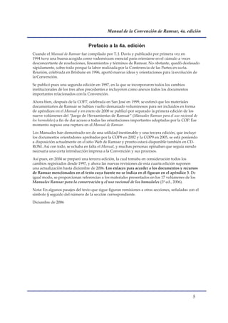 Manual de la Convención de Ramsar, 4a. edición


                                 Prefacio a la 4a. edición
Cuando el Manual de Ramsar fue compilado por T. J. Davis y publicado por primera vez en
1994 tuvo una buena acogida como vademécum esencial para orientarse en el cúmulo a veces
desconcertante de resoluciones, lineamientos y términos de Ramsar. No obstante, quedó desfasado
rápidamente, sobre todo porque la labor realizada por la Conferencia de las Partes en su 6a.
Reunión, celebrada en Brisbane en 1996, aportó nuevas ideas y orientaciones para la evolución de
la Convención.

Se publicó pues una segunda edición en 1997, en la que se incorporaron todos los cambios
institucionales de los tres años precedentes e incluyeron como anexos todos los documentos
importantes relacionados con la Convención.

Ahora bien, después de la COP7, celebrada en San José en 1999, se estimó que los materiales
documentarios de Ramsar se habían vuelto demasiado voluminosos para ser incluidos en forma
de apéndices en el Manual y en enero de 2000 se publicó por separado la primera edición de los
nueve volúmenes del “Juego de Herramientas de Ramsar” (Manuales Ramsar para el uso racional de
los humedales) a fin de dar acceso a todas las orientaciones importantes adoptadas por la COP. Ese
momento supuso una ruptura en el Manual de Ramsar.

Los Manuales han demostrado ser de una utilidad inestimable y una tercera edición, que incluye
los documentos orientadores aprobados por la COP8 en 2002 y la COP9 en 2005, se está poniendo
a disposición actualmente en el sitio Web de Ramsar y pronto estará disponible también en CD-
ROM. Así con todo, se echaba en falta el Manual, y muchas personas opinaban que seguía siendo
necesaria una corta introducción impresa a la Convención y sus procesos.

Así pues, en 2004 se preparó una tercera edición, la cual tomaba en consideración todos los
cambios registrados desde 1997, y ahora las nuevas revisiones de esta cuarta edición suponen
una actualización hasta diciembre de 2006. Los enlaces para acceder a los documentos y recursos
de Ramsar mencionados en el texto cuya fuente no se indica en él figuran en el apéndice 3. De
igual modo, se proporcionan referencias a los materiales presentados en los 17 volúmenes de los
Manuales Ramsar para la conservación y el uso racional de los humedales (3ª ed., 2006).

Nota: En algunos pasajes del texto que sigue figuran remisiones a otras secciones, señaladas con el
símbolo § seguido del número de la sección correspondiente.

Diciembre de 2006




                                                                                               
 