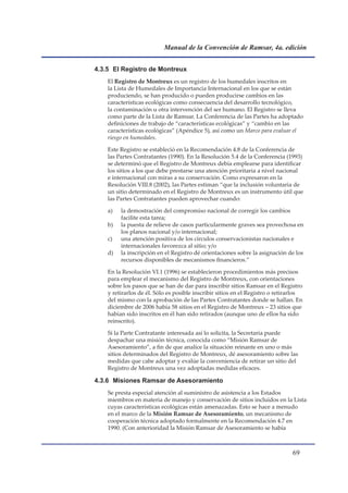 Manual de la Convención de Ramsar, 4a. edición


4.3.5 El Registro de Montreux
    El Registro de Montreux es un registro de los humedales inscritos en
    la Lista de Humedales de Importancia Internacional en los que se están
    produciendo, se han producido o pueden producirse cambios en las
    características ecológicas como consecuencia del desarrollo tecnológico,
    la contaminación u otra intervención del ser humano. El Registro se lleva
    como parte de la Lista de Ramsar. La Conferencia de las Partes ha adoptado
    definiciones de trabajo de “características ecológicas” y “cambio en las
    características ecológicas” (Apéndice 5), así como un Marco para evaluar el
    riesgo en humedales.

    Este Registro se estableció en la Recomendación 4.8 de la Conferencia de
    las Partes Contratantes (1990). En la Resolución 5.4 de la Conferencia (1993)
    se determinó que el Registro de Montreux debía emplearse para identificar
    los sitios a los que debe prestarse una atención prioritaria a nivel nacional
    e internacional con miras a su conservación. Como expresaron en la
    Resolución VIII.8 (2002), las Partes estiman “que la inclusión voluntaria de
    un sitio determinado en el Registro de Montreux es un instrumento útil que
    las Partes Contratantes pueden aprovechar cuando:

    a)   la demostración del compromiso nacional de corregir los cambios
         facilite esta tarea;
    b)   la puesta de relieve de casos particularmente graves sea provechosa en
         los planos nacional y/o internacional;
    c)   una atención positiva de los círculos conservacionistas nacionales e
         internacionales favorezca al sitio; y/o
    d)   la inscripción en el Registro dé orientaciones sobre la asignación de los
         recursos disponibles de mecanismos financieros.”

    En la Resolución VI.1 (1996) se establecieron procedimientos más precisos
    para emplear el mecanismo del Registro de Montreux, con orientaciones
    sobre los pasos que se han de dar para inscribir sitios Ramsar en el Registro
    y retirarlos de él. Sólo es posible inscribir sitios en el Registro o retirarlos
    del mismo con la aprobación de las Partes Contratantes donde se hallan. En
    diciembre de 2006 había 58 sitios en el Registro de Montreux – 23 sitios que
    habían sido inscritos en él han sido retirados (aunque uno de ellos ha sido
    reinscrito).

    Si la Parte Contratante interesada así lo solicita, la Secretaría puede
    despachar una misión técnica, conocida como “Misión Ramsar de
    Asesoramiento”, a fin de que analice la situación reinante en uno o más
    sitios determinados del Registro de Montreux, dé asesoramiento sobre las
    medidas que cabe adoptar y evalúe la conveniencia de retirar un sitio del
    Registro de Montreux una vez adoptadas medidas eficaces.

4.3.6 Misiones Ramsar de Asesoramiento
    Se presta especial atención al suministro de asistencia a los Estados
    miembros en materia de manejo y conservación de sitios incluidos en la Lista
    cuyas características ecológicas están amenazadas. Esto se hace a menudo
    en el marco de la Misión Ramsar de Asesoramiento, un mecanismo de
    cooperación técnica adoptado formalmente en la Recomendación 4.7 en
    1990. (Con anterioridad la Misión Ramsar de Asesoramiento se había



                                                                               
 