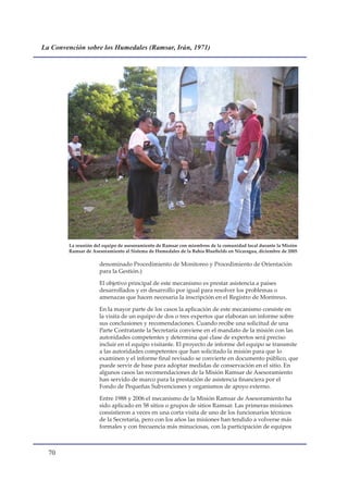 La Convención sobre los Humedales (Ramsar, Irán, 1971)




        La reunión del equipo de asesoramiento de Ramsar con miembros de la comunidad local durante la Misión
        Ramsar de Asesoramiento al Sistema de Humedales de la Bahía Bluefields en Nicaragua, diciembre de 2005

                     denominado Procedimiento de Monitoreo y Procedimiento de Orientación
                     para la Gestión.)

                     El objetivo principal de este mecanismo es prestar asistencia a países
                     desarrollados y en desarrollo por igual para resolver los problemas o
                     amenazas que hacen necesaria la inscripción en el Registro de Montreux.

                     En la mayor parte de los casos la aplicación de este mecanismo consiste en
                     la visita de un equipo de dos o tres expertos que elaboran un informe sobre
                     sus conclusiones y recomendaciones. Cuando recibe una solicitud de una
                     Parte Contratante la Secretaría conviene en el mandato de la misión con las
                     autoridades competentes y determina qué clase de expertos será preciso
                     incluir en el equipo visitante. El proyecto de informe del equipo se transmite
                     a las autoridades competentes que han solicitado la misión para que lo
                     examinen y el informe final revisado se convierte en documento público, que
                     puede servir de base para adoptar medidas de conservación en el sitio. En
                     algunos casos las recomendaciones de la Misión Ramsar de Asesoramiento
                     han servido de marco para la prestación de asistencia financiera por el
                     Fondo de Pequeñas Subvenciones y organismos de apoyo externo.

                     Entre 1988 y 2006 el mecanismo de la Misión Ramsar de Asesoramiento ha
                     sido aplicado en 58 sitios o grupos de sitios Ramsar. Las primeras misiones
                     consistieron a veces en una corta visita de uno de los funcionarios técnicos
                     de la Secretaría, pero con los años las misiones han tendido a volverse más
                     formales y con frecuencia más minuciosas, con la participación de equipos



  0
 