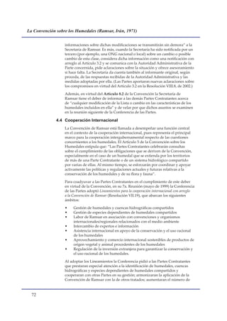 La Convención sobre los Humedales (Ramsar, Irán, 1971)


                  informaciones sobre dichas modificaciones se transmitirán sin demora” a la
                  Secretaría de Ramsar. Es más, cuando la Secretaría ha sido notificada por un
                  tercero (por ejemplo, una ONG nacional o local) sobre un cambio o posible
                  cambio de esta clase, considera dicha información como una notificación con
                  arreglo al Artículo 3.2 y se comunica con la Autoridad Administrativa de la
                  Parte concernida, pide aclaraciones sobre la situación y ofrece asesoramiento
                  si hace falta. La Secretaría da cuenta también al informante original, según
                  proceda, de las respuestas recibidas de la Autoridad Administrativa y las
                  medidas adoptadas por ella. (Las Partes aportaron nuevas aclaraciones sobre
                  los compromisos en virtud del Artículo 3.2 en la Resolución VIII.8, de 2002.)

                  Además, en virtud del Artículo 8.2 de la Convención la Secretaría de
                  Ramsar tiene el deber de informar a las demás Partes Contratantes acerca
                  de “cualquier modificación de la Lista o cambio en las características de los
                  humedales incluidos en ella” y de velar por que dichos asuntos se examinen
                  en la reunión siguiente de la Conferencia de las Partes.

              4.4 Cooperación Internacional
                  La Convención de Ramsar está llamada a desempeñar una función central
                  en el contexto de la cooperación internacional, pues representa el principal
                  marco para la cooperación intergubernamental respecto de las cuestiones
                  concernientes a los humedales. El Artículo 5 de la Convención sobre los
                  Humedales estipula que: “Las Partes Contratantes celebrarán consultas
                  sobre el cumplimiento de las obligaciones que se deriven de la Convención,
                  especialmente en el caso de un humedal que se extienda por los territorios
                  de más de una Parte Contratante o de un sistema hidrológico compartido
                  por varias de ellas. Al mismo tiempo, se esforzarán por coordinar y apoyar
                  activamente las políticas y regulaciones actuales y futuras relativas a la
                  conservación de los humedales y de su flora y fauna”.

                  Para coadyuvar a las Partes Contratantes en el cumplimiento de este deber
                  en virtud de la Convención, en su 7a. Reunión (mayo de 1999) la Conferencia
                  de las Partes adoptó Lineamientos para la cooperación internacional con arreglo
                  a la Convención de Ramsar (Resolución VII.19), que abarcan los siguientes
                  ámbitos:

                  •    Gestión de humedales y cuencas hidrográficas compartidos
                  •    Gestión de especies dependientes de humedales compartidos
                  •    Labor de Ramsar en asociación con convenciones y organismos
                       internacionales/regionales relacionados con el medio ambiente
                  •    Intercambio de expertos e información
                  •    Asistencia internacional en apoyo de la conservación y el uso racional
                       de los humedales
                  •    Aprovechamiento y comercio internacional sostenibles de productos de
                       origen vegetal y animal procedentes de los humedales
                  •    Regulación de la inversión extranjera para garantizar la conservación y
                       el uso racional de los humedales.

                  Al adoptar los Lineamientos la Conferencia pidió a las Partes Contratantes
                  que prestaran especial atención a la identificación de humedales, cuencas
                  hidrográficas y especies dependientes de humedales compartidos y
                  cooperaran con otras Partes en su gestión; armonizaran la aplicación de la
                  Convención de Ramsar con la de otros tratados; aumentaran el número de



  
 