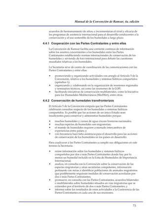 Manual de la Convención de Ramsar, 4a. edición


    acuerdos de hermanamiento de sitios; e incrementaran el nivel y eficacia de
    los programas de asistencia internacional para el desarrollo conducentes a la
    conservación y el uso sostenible de los humedales a largo plazo.

4.4.1 Cooperación con las Partes Contratantes y entre ellas
    La Convención de Ramsar facilita una corriente continua de información
    sobre los asuntos concernientes a los humedales entre las Partes
    Contratantes estableciendo normas internacionales de conservación de los
    humedales y sirviendo de foro internacional para debatir las cuestiones
    mundiales relativas a los humedales.

    La Secretaría sirve de centro de coordinación de las comunicaciones con las
    Partes Contratantes y entre ellas:

    •    promoviendo y organizando actividades con arreglo al Artículo 5 de la
         Convención, relativo a los humedales y sistemas hídricos compartidos
         (apéndice 1);
    •    organizando y colaborando en la organización de reuniones regionales
         y seminarios técnicos, así como las reuniones de la COP;
    •    facilitando iniciativas de conservación multilaterales, como la Iniciativa
         para los Humedales Mediterráneos (MedWet), entre otras.

4.4.2 Conservación de humedales transfronterizos
    El Artículo 5 de la Convención estipula que las Partes Contratantes
    celebrarán consultas respecto de los humedales o sistemas hídricos
    compartidos. Es posible que las acciones de un único Estado sean
    insuficientes para conservar y administrar humedales porque:

    •    muchos humedales y cursos de agua cruzan fronteras nacionales;
    •    muchas especies de humedales son migratorias;
    •    el manejo de humedales requiere a menudo intercambios de
         experiencias entre países; y
    •    con frecuencia hace falta asistencia para el desarrollo para las acciones
         de conservación de los humedales en los países en desarrollo.

    Para coadyuvar a las Partes Contratantes a cumplir sus obligaciones en este
    terreno la Secretaría:

    •    reúne información sobre los humedales y sistemas hídricos
         compartidos por dos o más Partes Contratantes donde hay por lo
         menos un humedal incluido en la Lista de Humedales de Importancia
         Internacional;
    •    analiza, en consulta con la Convención sobre la conservación de las
         especies migratorias y otras secretarías competentes, información
         pertinente con miras a identificar poblaciones de animales migratorios
         que posiblemente requieran medidas de conservación acordadas por
         dos o más Partes Contratantes;
    •    promueve, en consulta con las Partes Contratantes, acuerdos bilaterales
         o multilaterales sobre humedales situados en vías migratorias que se
         extienden por el territorio de dos o más Partes Contratantes; y
    •    informa sobre los resultados de estas actividades a la Conferencia de las
         Partes Contratantes en cada una de sus reuniones.



                                                                              
 