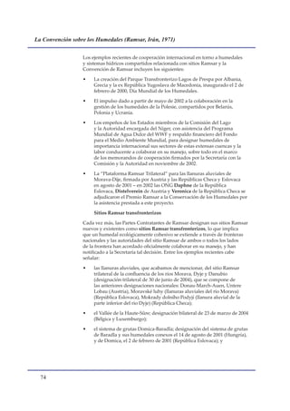 La Convención sobre los Humedales (Ramsar, Irán, 1971)


                  Los ejemplos recientes de cooperación internacional en torno a humedales
                  y sistemas hídricos compartidos relacionada con sitios Ramsar y la
                  Convención de Ramsar incluyen los siguientes:

                  •   La creación del Parque Transfronterizo Lagos de Prespa por Albania,
                      Grecia y la ex República Yugoslava de Macedonia, inaugurado el 2 de
                      febrero de 2000, Día Mundial de los Humedales.

                  •   El impulso dado a partir de mayo de 2002 a la colaboración en la
                      gestión de los humedales de la Polesie, compartidos por Belarús,
                      Polonia y Ucrania.

                  •   Los empeños de los Estados miembros de la Comisión del Lago
                      y la Autoridad encargada del Níger, con asistencia del Programa
                      Mundial de Agua Dulce del WWF y respaldo financiero del Fondo
                      para el Medio Ambiente Mundial, para designar humedales de
                      importancia internacional sus sectores de estas extensas cuencas y la
                      labor conducente a colaborar en su manejo, sobre todo en el marco
                      de los memorandos de cooperación firmados por la Secretaría con la
                      Comisión y la Autoridad en noviembre de 2002.

                  •   La “Plataforma Ramsar Trilateral” para las llanuras aluviales de
                      Morava-Dije, firmada por Austria y las Repúblicas Checa y Eslovaca
                      en agosto de 2001 – en 2002 las ONG Daphne de la República
                      Eslovaca, Distelverein de Austria y Veronica de la República Checa se
                      adjudicaron el Premio Ramsar a la Conservación de los Humedales por
                      la asistencia prestada a este proyecto.

                      Sitios Ramsar transfronterizos

                  Cada vez más, las Partes Contratantes de Ramsar designan sus sitios Ramsar
                  nuevos y existentes como sitios Ramsar transfronterizos, lo que implica
                  que un humedal ecológicamente cohesivo se extiende a través de fronteras
                  nacionales y las autoridades del sitio Ramsar de ambos o todos los lados
                  de la frontera han acordado oficialmente colaborar en su manejo, y han
                  notificado a la Secretaría tal decisión. Entre los ejemplos recientes cabe
                  señalar:

                  •   las llanuras aluviales, que acabamos de mencionar, del sitio Ramsar
                      trilateral de la confluencia de los ríos Morava, Dyje y Danubio
                      (designación trilateral de 30 de junio de 2004), que se compone de
                      las anteriores designaciones nacionales: Donau-March-Auen, Untere
                      Lobau (Austria), Moravské luhy (llanuras aluviales del río Morava)
                      (República Eslovaca), Mokrady dolního Podyjí (llanura aluvial de la
                      parte inferior del río Dyje) (República Checa);

                  •   el Vallée de la Haute-Sûre; designación bilateral de 23 de marzo de 2004
                      (Bélgica y Luxemburgo);

                  •   el sistema de grutas Domica-Baradla; designación del sistema de grutas
                      de Baradla y sus humedales conexos el 14 de agosto de 2001 (Hungría),
                      y de Domica, el 2 de febrero de 2001 (República Eslovaca); y




  
 