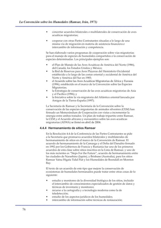 La Convención sobre los Humedales (Ramsar, Irán, 1971)


                  •    concertar acuerdos bilaterales o multilaterales de conservación de aves
                       acuáticas migratorias;

                  •    cooperar con otras Partes Contratantes situadas a lo largo de una
                       misma vía de migración en materia de asistencia financiera e
                       intercambio de información y competencia.

                  Se han elaborado varios programas de cooperación sobre vías migratorias
                  para el manejo de especies de humedales compartidos o la conservación de
                  especies determinadas. Los principales ejemplos son:

                  •    el Plan de Manejo de las Aves Acuáticas de América del Norte (1986),
                       del Canadá, los Estados Unidos y México;
                  •    la Red de Reservas para Aves Playeras del Hemisferio Occidental
                       establecido a lo largo de las costas oriental y occidental de América del
                       Norte y América del Sur en 1985;
                  •    el Acuerdo sobre las Aves Acuáticas Migratorias de África y Eurasia
                       (1996), establecido en el marco de la Convención sobre las Especies
                       Migratorias;
                  •    la Estrategia de conservación de las aves acuáticas migratorias de Asia
                       y el Pacífico (1996); y
                  •    la Iniciativa sobre la vía migratoria del Atlántico oriental lanzada por
                       Amigos de la Tierra–España (1997).

                  La Secretaría de Ramsar y la Secretaría de la Convención sobre la
                  conservación de las especies migratorias de animales silvestres (CEM) han
                  firmado un Memorándum de Cooperación con vistas a incrementar la
                  sinergia entre ambos tratados. Un plan de trabajo tripartito entre Ramsar,
                  la CEM y el Acuerdo africano y euroasiático sobre las aves acuáticas
                  migratorias (AEWA) se firmó en abril de 2004.

              4.4.4 Hermanamiento de sitios Ramsar
                  En la Resolución 4.4 de la Conferencia de las Partes Contratantes se pide
                  a la Secretaría que promueva acuerdos bilaterales y multilaterales de
                  hermanamiento de sitios en el marco de la Convención de Ramsar. El
                  acuerdo de hermanamiento de la Camarga y el Delta del Danubio firmado
                  en 1992 por los Gobiernos de Francia y Rumania fue uno de los primeros
                  acuerdos de esta clase sobre sitios inscritos en la Lista de Ramsar, y uno de
                  los más recientes es “Steps For the Future”, acuerdo de hermanamiento entre
                  las ciudades de Narashino (Japón), y Brisbane (Australia), para los sitios
                  Ramsar Yatsu Higata Tidal Flat y los Humedales de Boondall en Moreton
                  Bay.

                  El texto de un acuerdo de este tipo que mejore la conservación de
                  ecosistemas de humedales hermanados puede tratar entre otras cosas de lo
                  siguiente:

                  •    estudio y monitoreo de la diversidad biológica de los sitios, incluido
                       el intercambio de conocimientos especializados de gestión de datos y
                       técnicas de inventario y monitoreo;
                  •    recurso a la cartografía y a tecnología moderna como la de
                       teledetección;
                  •    estudio de los aspectos jurídicos de los humedales;
                  •    intercambio de información sobre técnicas de restauración;


  
 