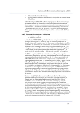 Manual de la Convención de Ramsar, 4a. edición


    •    elaboración de planes de manejo;
    •    establecimiento de locales de enseñanza y programas de concienciación
         del público.

    El Plan Estratégico 2003-2008 de Ramsar propugna el “hermanamiento y/o
    la creación de redes de humedales transfronterizos y de humedales que
    tienen rasgos en común, a modo de mecanismo importante para compartir
    conocimientos y proporcionar posibilidades de formación y capacitación”
    y fija la meta para 2003-2005 de “al menos 75 arreglos de hermanamiento,
    de los que se informará a la Secretaría para darlos a conocer en la Web” de
    Ramsar.

4.4.5 Cooperación regional e iniciativas
         La Iniciativa Medwet

    La Resolución VIII.30 (2002) aporta Orientaciones para promover iniciativas
    regionales en el marco de la Convención sobre los Humedales basadas en el
    ejemplo eficaz de la Iniciativa para los Humedales Mediterráneos o MedWet.
    MedWet es un mecanismo de coordinación de actividades relacionadas con
    humedales en la cuenca del Mediterráneo concebido para involucrar a los
    principales interesados directos y su meta es “detener e invertir la pérdida
    y degradación de los humedales mediterráneos como contribución a la
    conservación de la biodiversidad y al desarrollo sostenible en la región”.

    MedWet se originó en la Conferencia internacional organizada por la
    International Waterfowl  Wetlands Research Office (IWRB) �hoy Wetlands
    International] en Grado (Italia) en febrero de 1991. El proyecto MedWet1
    (1992-1996), financiado por la Unión Europea, en el que participaron los
    cinco Estados miembros de le UE del Mediterráneo (España, Francia, Grecia,
    Italia y Portugal), empezó a crear la red de colaboración de MedWet y
    perfeccionó métodos y herramientas regionales. Como parte de MedWet1
    los 11 asociados participantes elaboraron la Estrategia sobre los Humedales
    Mediterráneos tras amplias consultas en la región. MedWet1 culminó en
    una importante Conferencia sobre los humedales mediterráneos (Venecia,
    Italia, junio de 1996), en la que se adoptó la Estrategia sobre los Humedales
    Mediterráneos, basada en el primer Plan Estratégico global de la Convención
    de Ramsar.

    El mismo año (1996), la Convención de Ramsar sobre los Humedales,
    que había orientado el desarrollo de la Iniciativa MedWet, estableció el
    Comité para los Humedales Mediterráneos Com/MedWet. El Com/
    MedWet se reúne anualmente y da orientación estratégica y dirige la
    aplicación de la Iniciativa; lo integran representantes de 25 gobiernos
    mediterráneos, la Autoridad Palestina, la Comisión Europea, convenciones
    intergubernamentales y organismos de las Naciones Unidas, organizaciones
    no gubernamentales y los centros de investigación en humedales Centro
    de Biotopos/Humedales de Grecia (EKBY), Station Biologique de la Tour
    du Valat de Francia, Sede para el Estudio de los Humedales Mediterráneos
    (SEHUMED) con sede en España, Centro de Zonas Húmedas del Instituto de
    Conservaçao da Natureza (ICN) con sede en Portugal y Agenzia regionale
    per la protezione ambientale della Toscana (ARPAT) (Italia).




                                                                           
 