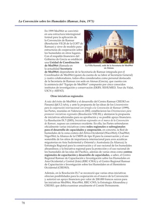 La Convención sobre los Humedales (Ramsar, Irán, 1971)


                  En 1999 MedWet se convirtió
                  en una estructura interregional
                  formal para la aplicación de
                  la Convención de Ramsar
                  (Resolución VII.20 de la COP7 de
                  Ramsar) y sirve de modelo para
                  estructuras de cooperación sobre
                  los humedales en otros lugares.
                  Con el respaldo financiero del
                  Gobierno de Grecia se estableció
                  una Unidad de Coordinación
                  de MedWet (llamada en               La Villa Kazouli, sede de la Secretaría de MedWet
                  la actualidad Secretaría                                en Atenas.
                  de MedWet) dependiente de la Secretaría de Ramsar integrada por el
                  Coordinador de MedWet (quien da cuenta de su labor al Secretario General)
                  y cuatro colaboradores, todos ellos considerados como personal destacado
                  de la Secretaría de Ramsar con sede en Atenas (Grecia), que cuenta con
                  la asistencia del “Equipo de MedWet” compuesto por cinco conocidos
                  institutos de investigación y conservación (EKBY, SEHUMED, Tour du Valat,
                  UICN y ARPAT).

                       Otras iniciativas regionales

                  A raíz del éxito de MedWet y el desarrollo del Centro Ramsar CREHO en
                  Panamá (§4.5.2 infra), y ante la propuesta de las ideas de los Lineamientos
                  para la cooperación internacional con arreglo a la Convención de Ramsar (1999),
                  las Partes, reunidas en Valencia en 2002, establecieron las Orientaciones para
                  promover iniciativas regionales (Resolución VIII.30) y alentaron la propuesta
                  de iniciativas adicionales para su aprobación y su posible apoyo financiero.
                  La Resolución IX.7 (2005), Iniciativas regionales en el marco de la Convención
                  de Ramsar, supuso un comienzo excelente. En ella, las Partes refrendaron
                  oficialmente varias iniciativas como redes regionales o subregionales
                  para el desarrollo de capacidades y cooperación, en concreto, la Red de
                  humedales de la zona costera del África Occidental (WacoWet); ChadWet;
                  NigerWet; la Alianza de la CMDS de tipo II para la conservación y el uso
                  sostenible de los sitios de importancia internacional para aves acuáticas
                  migratorias en Asia Sudoriental y Oriental y Australasia (la Alianza); la
                  Estrategia Regional para la conservación y el uso racional de los humedales
                  altoandinos; y la Iniciativa regional para la protección y el uso racional de
                  los humedales de las islas del Pacífico, además de varias otras como centros
                  regionales de capacitación y desarrollo de capacidades, a saber, el Centro
                  Regional Ramsar de Capacitación e Investigación sobre los Humedales en
                  Asia Occidental y Central (Irán) (RRC-CWA) y el Centro Regional Ramsar
                  de Capacitación e Investigación sobre los Humedales en el Hemisferio
                  Occidental (CREHO).

                  Además, en la Resolución IX.7 se reconoció que varias otras iniciativas
                  ofrecían posibilidades para la cooperación en el marco de la Convención
                  y autorizó un apoyo financiero por valor de 200.000 francos suizos para
                  las iniciativas MedWet, WacoWet, RRC-CWS, la Estrategia Altoandina y
                  CREHO, que debía examinar anualmente el Comité Permanente.




  
 