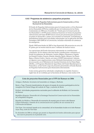 Manual de la Convención de Ramsar, 4a. edición


              4.4.6 Programas de asistencia a pequeños proyectos
                        Fondo de Pequeñas Subvenciones para la Conservación y el Uso
                        Racional de los Humedales

                   El Fondo de Pequeñas Subvenciones para la Conservación y el Uso Racional
                   de los Humedales (FPS) fue establecido por la Conferencia de las Partes
                   Contratantes en 1990 (con el nombre de “Fondo para la Conservación de
                   los Humedales”). El FPS presta asistencia financiera en forma de pequeñas
                   subvenciones (de hasta 40.000 francos suizos por proyecto) para proyectos
                   en países en desarrollo y países con economía en transición. Actualmente se
                   desembolsan fondos para actividades relacionadas con la aplicación del Plan
                   Estratégico 2003-2008 de la Convención, incluidas solicitudes de asistencia
                   de emergencia.

                   Desde 1990 hasta finales de 2005 se han financiado 186 proyectos en cerca de
                   87 países por un monto total de unos 7 millones de francos suizos.

                   Las operaciones del Fondo descansan enteramente en contribuciones
                   voluntarias. En los últimos años han hecho contribuciones voluntarias al
                   Fondo los gobiernos de Alemania, Austria, Bélgica, Dinamarca, España,
                   los Estados Unidos, Francia, Irlanda, Islandia, Japón, Mónaco, los Países
                   Bajos, el Reino Unido y Suecia, así como el WWF International. Además,
                   en algunos casos organizaciones como Wetlands International, en el marco
                   de su acuerdo con el Ministerio de Asuntos Exteriores de los Países Bajos
                   (DGIS), y el Programa Mundial de Agua Dulce del Fondo Mundial para la
                   Naturaleza, se han hecho cargo de proyectos presentados al Fondo Ramsar
                   de Pequeñas Subvenciones para financiarlos directamente.

                   Como norma general las solicitudes completadas en español, francés o
                   inglés han de ser recibidas por la Secretaría de Ramsar a más tardar el 30


         Lista de proyectos financiados por el FPS de Ramsar en 2006
Antigua y Barbuda. Inventario de humedales en Antigua y Barbuda

Benin y Togo. Proyecto transfronterizo de apoyo al manejo de recursos participativos de los
manglares de Chenal Gbaga del sudeste de Togo y sudoeste de Benin

Kiribati. Actividades preparatorias nacionales para la adhesión de Kiribati a la Convención
de Ramsar

República Kirguisa. Desarrollo de la Estrategia Nacional de Conservación de los Humedales
de la República Kirguisa

Republic de Moldova. Desarrollo de escenarios de manejo para el nuevo sitio Ramsar
Unguri-Holosnita y fomento de la concienciación de la política de uso racional de la
Convención de Ramsar

Viet Nam. Uso racional, basado en la comunidad, de los humedales locales en el sitio Ramsar
Xuan Thuy, norte de Viet Nam

En diciembre de 2006 se anticipa que pronto se dispondrá de fondos adicionales para apoyar
  tres nuevos proyectos en el presente ciclo.



                                                                                              
 