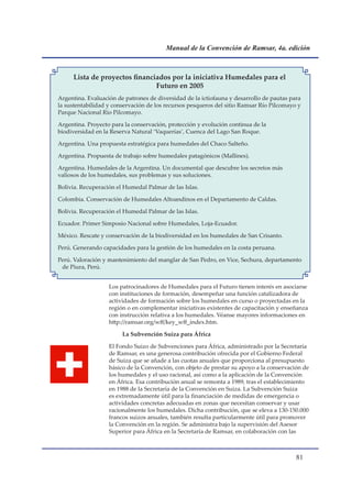 Manual de la Convención de Ramsar, 4a. edición



     Lista de proyectos financiados por la iniciativa Humedales para el
                               Futuro en 2005
Argentina. Evaluación de patrones de diversidad de la ictiofauna y desarrollo de pautas para
la sustentabilidad y conservación de los recursos pesqueros del sitio Ramsar Río Pilcomayo y
Parque Nacional Río Pilcomayo.

Argentina. Proyecto para la conservación, protección y evolución continua de la
biodiversidad en la Reserva Natural ‘Vaquerías’, Cuenca del Lago San Roque.

Argentina. Una propuesta estratégica para humedales del Chaco Salteño.

Argentina. Propuesta de trabajo sobre humedales patagónicos (Mallines).

Argentina. Humedales de la Argentina. Un documental que descubre los secretos más
valiosos de los humedales, sus problemas y sus soluciones.

Bolivia. Recuperación el Humedal Palmar de las Islas.

Colombia. Conservación de Humedales Altoandinos en el Departamento de Caldas.

Bolivia. Recuperación el Humedal Palmar de las Islas.

Ecuador. Primer Simposio Nacional sobre Humedales, Loja-Ecuador.

México. Rescate y conservación de la biodiversidad en los humedales de San Crisanto.

Perú. Generando capacidades para la gestión de los humedales en la costa peruana.

Perú. Valoración y mantenimiento del manglar de San Pedro, en Vice, Sechura, departamento
 de Piura, Perú.


                   Los patrocinadores de Humedales para el Futuro tienen interés en asociarse
                   con instituciones de formación, desempeñar una función catalizadora de
                   actividades de formación sobre los humedales en curso o proyectadas en la
                   región o en complementar iniciativas existentes de capacitación y enseñanza
                   con instrucción relativa a los humedales. Véanse mayores informaciones en
                   http://ramsar.org/wff/key_wff_index.htm.

                        La Subvención Suiza para África

                   El Fondo Suizo de Subvenciones para África, administrado por la Secretaría
                   de Ramsar, es una generosa contribución ofrecida por el Gobierno Federal
                   de Suiza que se añade a las cuotas anuales que proporciona al presupuesto
                   básico de la Convención, con objeto de prestar su apoyo a la conservación de
                   los humedales y el uso racional, así como a la aplicación de la Convención
                   en África. Esa contribución anual se remonta a 1989, tras el establecimiento
                   en 1988 de la Secretaría de la Convención en Suiza. La Subvención Suiza
                   es extremadamente útil para la financiación de medidas de emergencia o
                   actividades concretas adecuadas en zonas que necesitan conservar y usar
                   racionalmente los humedales. Dicha contribución, que se eleva a 130-150.000
                   francos suizos anuales, también resulta particularmente útil para promover
                   la Convención en la región. Se administra bajo la supervisión del Asesor
                   Superior para África en la Secretaría de Ramsar, en colaboración con las



                                                                                          1
 