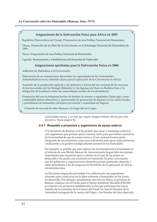 La Convención sobre los Humedales (Ramsar, Irán, 1971)



             Asignaciones de la Subvención Suiza para África en 2005
  República Democrática del Congo. Preparación de una Política Nacional de Humedales.

  Ghana. Desarrollo de un Plan de Acción basado en la Estrategia Nacional de Humedales de
  1999.

  Túnez. Preparación de una Política Nacional de Humedales.

  Uganda. Restauración y rehabilitación del humedal de Nakivubo.

            Asignaciones aprobadas para la Subvención Suiza en 2006
  Adhesión de Zimbabwe a la Convención;

  Elaboración de un manual para desarrollar las capacidades de las Autoridades
  Administrativas en su cometido diario para la aplicación de la Convención en África;

  Aumento de la producción agrícola y de alimentos a través del uso racional de los recursos
  de los humedales del río Senegal (Mandéry) y las lagunas de Oursi en Burkina Faso y la
  mitigación de la pobreza entre las comunidades rurales de los alrededores;

  Promoción del uso de briquetas hechas de hierbas de totoras y espadañas (Typha spp.) como
  combustible leñoso alternativo y oportunidad de generación de ingresos en las zonas rurales
  y periurbanas de humedales afectados por totoras y espadañas en Nigeria;

    Creación de una red de sitios Ramsar a lo largo del río Congo.


                     autoridades suizas, y no hay que seguir ningún trámite oficial para esta
                     iniciativa. Véase página 82.

                4.4.7 Respaldo a proyectos y organismos de apoyo externo
                     A la Secretaría de Ramsar se le ha pedido que inicie y mantenga contactos
                     con organismos que prestan apoyo externo, tanto para que tomen conciencia
                     de la necesidad de que la conservación y el uso racional formen parte
                     integrante de sus proyectos, como para solicitarles más apoyo para proyectos
                     conducentes a la gestión ecológicamente racional de los humedales.

                     Por ejemplo, es posible que para aplicar las recomendaciones formuladas en
                     el informe de una Misión Ramsar de Asesoramiento hagan falta inversiones
                     importantes que requieran apoyo externo en el caso de los países en
                     desarrollo y los países con economía en transición. Es pues conveniente
                     que los gobiernos y organizaciones donantes presten particular atención a
                     estas necesidades a fin de asegurar los beneficios de la aplicación de dichas
                     recomendaciones.

                     La Secretaría asigna alta prioridad a la colaboración con organismos
                     donantes para coadyuvar en la labor referente a humedales en los países
                     en desarrollo. Por ejemplo, actualmente, tan sólo en África, el personal de
                     Ramsar colabora con el Fondo para el Medio Ambiente Mundial (FMAM)
                     en relación con proyectos multilaterales en los que participan los cincos
                     Estados de la Comisión de la Cuenca del Chad, los nueves Estados de la
                     Autoridad encargada de la cuenca del Níger y los Estados del área abarcada



  
 