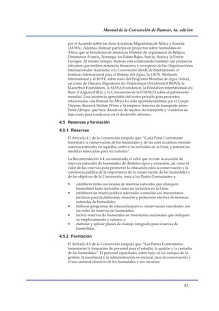 Manual de la Convención de Ramsar, 4a. edición


   por el Acuerdo sobre las Aves Acuáticas Migratorias de África y Eurasia
   (AEWA). Además, Ramsar participa en proyectos sobre humedales en
   África que se benefician de asistencia bilateral de organismos de Bélgica,
   Dinamarca, Francia, Noruega, los Países Bajos, Suecia, Suiza y la Unión
   Europea. Al mismo tiempo, Ramsar está colaborando también con proyectos
   africanos que reciben asistencia financiera y en especie de las Organizaciones
   Internacionales Asociadas a la Convención (BirdLife International, el
   Instituto Internacional para el Manejo del Agua, la UICN, Wetlands
   International y el WWF, sobre todo del Programa Mundial de Agua Dulce),
   así como de Oiseaux Migrateurs du Paléarctique Occidental (OMPO), la
   Macarthur Foundation, la MAVA Foundation, la Fondation internationale du
   Banc d’Arguin (FIBA) y la Convención de la UNESCO sobre el patrimonio
   mundial. Una asistencia apreciable del sector privado para proyectos
   relacionados con Ramsar en África ha sido aportada también por el Grupo
   Danone, Banrock Station Wines y la empresa francesa de transporte aéreo
   Point Afrique, que hace donativos de medios de transporte y viviendas de
   bajo costo para coadyuvar en el desarrollo africano.

4.5 Reservas y formación
4.5.1 Reservas
   El Artículo 4.1 de la Convención estipula que: “Cada Parte Contratante
   fomentará la conservación de los humedales y de las aves acuáticas creando
   reservas naturales en aquellos, estén o no incluidos en la Lista, y tomará las
   medidas adecuadas para su custodia”.

   La Recomendación 4.4, reconociendo el valor que reviste la creación de
   reservas naturales de humedales de distintos tipos y extensión, así como el
   valor de las reservas para promover la educación para la conservación y la
   conciencia pública de la importancia de la conservación de los humedales y
   de los objetivos de la Convención, insta a las Partes Contratantes a:

   •    establecer redes nacionales de reservas naturales que abarquen
        humedales tanto incluidos como no incluidos en la Lista;
   •    establecer un marco jurídico adecuado o estudiar sus mecanismos
        jurídicos para la definición, creación y protección efectiva de reservas
        naturales de humedales;
   •    elaborar programas de educación para la conservación vinculados con
        las redes de reservas de humedales;
   •    incluir reservas de humedales en inventarios nacionales que indiquen
        su emplazamiento y valores; y
   •    elaborar y aplicar planes de manejo integrado para reservas de
        humedales.

4.5.2 Formación
   El Artículo 4.5 de la Convención estipula que: “Las Partes Contratantes
   fomentarán la formación de personal para el estudio, la gestión y la custodia
   de los humedales”. El personal capacitado, sobre todo en los campos de la
   gestión, la enseñanza y la administración, es esencial para la conservación y
   el uso racional efectivos de los humedales y sus recursos.




                                                                            
 