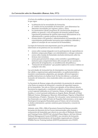La Convención sobre los Humedales (Ramsar, Irán, 1971)


                  A la hora de establecer programas de formación se ha de prestar atención a
                  lo que sigue:

                  •    la definición de las necesidades de formación;
                  •    el “análisis de las necesidades de formación”, para determinar las
                       diferentes necesidades por regiones, países y sitios;
                  •    los destinatarios (desde programas de concienciación dirigidos al
                       público en general y a los encargados de formular políticas hasta
                       capacitación profesional de quienes intervienen directamente en la
                       administración y gestión practicas de humedales);
                  •    el tema (dotar a los gestores y administradores de humedales de los
                       conocimientos profesionales necesarios para establecer, defender y
                       aplicar el concepto de uso racional de los humedales).

                  Los tipos de formación más importantes para los profesionales que
                  intervienen en las prácticas de uso racional son:

                  •    cursos sobre manejo integrado (con la participación de especialistas en
                       distintos campos para llegar a un entendimiento y enfoque comunes);
                  •    cursos sobre manejo de humedales (incluida información sobre las
                       técnicas más recientes);
                  •    cursos para personal de campo, como custodios y guardabosques
                       (inclusive para comprensión básica del concepto de uso racional, la
                       aplicación de la legislación y la sensibilización del público); y
                  •    “formación de formadores” que pueden replicar los cursos o talleres en
                       cualquier otro sitio.

                  Las actividades de formación han de desempeñar una función catalizadora,
                  dar cabida a organizaciones gubernamentales y no gubernamentales y
                  transferir conocimientos adquiridos, por ejemplo, del nivel regional a
                  posibles instructores en el plano local. Se han de elaborar y actualizar
                  manuales de formación y otros materiales útiles con carácter de proceso
                  continuo.

                  La Secretaría de Ramsar asigna alta prioridad a la prestación de asistencia
                  a las Partes en materia de formación y creación de capacidad respecto
                  de los humedales. Tan solo en África, por ejemplo, en los últimos años la
                  Secretaría ha organizado o contribuido a talleres o seminarios de formación
                  a nivel regional celebrados en el Camerún, Ghana, el Senegal, Uganda y
                  Zambia, y a nivel nacional celebrados en Angola, Benin, Burundi, el Chad,
                  Djibouti, Guinea, Madagascar, Mauricio, Mozambique, Nigeria, la República
                  Centroafricana, el Sudan y Tanzanía. Por otra parte, varios seminarios más se
                  han financiado con cargo al Fondo de Pequeñas Subvenciones y en la región
                  Neotropical el programa Humedales para el Futuro, de la Convención,
                  se dedica enteramente a prestar asistencia para formación y creación de
                  capacidad.

                  Además, entre 1994 y 2004 el Secretario General de Ramsar presidió
                  las juntas de directores de los Cursos internacionales sobre manejo y
                  restauración de humedales que ofreció en esos años el Wetlands Advisory
                  and Training Centre (WATC) de Lelystad (Países Bajos) y del East African
                  Wetland Management Course (EAWMC), una iniciativa de formación
                  regional para administradores de humedales organizada por el Kenya
                  Wildlife Service Training Institute (KWSTI) juntamente con el WATC.



  
 