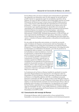 Manual de la Convención de Ramsar, 4a. edición


   En los últimos años, los nuevos enfoques para el desarrollo de capacidades
   han adquirido una dimensión cada vez más regional, de tal modo que es
   posible orientar la capacitación según las necesidades específicas de las
   regiones. En mayo de 2005 el Gobierno de los Países Bajos informó al Comité
   Permanente de Ramsar de que la Junta Asesora del RIZA había pasado a
   ser la “Junta Asesora sobre Desarrollo de Capacidad para la Convención
   de Ramsar”, y observó que deseaba continuar con su apoyo activo de la
   Convención y que seguiría apoyando los desarrollos en la creación de
   capacidades en la comunidad de Ramsar. Bajo la presidencia del Secretario
   General de Ramsar, los miembros de la Junta Asesora – educadores
   experimentados en humedales como los de RWS-RIZA, Wageningen
   International, UNESCO-IHE, Wetlands International y el Tour du Valat, así
   como representantes del Ministerio de Agricultura, Naturaleza y Calidad
   de los Alimentos de los Países Bajos – están trabajando para hacer llegar los
   valores y métodos de Ramsar a profesionales y educadores de muchas partes
   del mundo.

   En otro orden de desarrollos más recientes, en virtud de un acuerdo
   entre el Gobierno de Panamá y la Convención sobre los Humedales, en
   2003 se estableció en la Ciudad del Conocimiento en Ciudad de Panamá
   (Panamá) el “Centro Regional Ramsar de Capacitación e Investigación sobre
   los Humedales en el Hemisferio Occidental”, con el fin de promover la
   investigación sobre el manejo y uso racional de
   los humedales en todas las Américas a través de
   la capacitación y el desarrollo de herramientas
   para la evaluación de impactos, metodologías
   y uso económico añadido a mecanismos de
   comunicación. El Centro, conocido por su
   acrónimo español de CREHO, cuenta en la
   actualidad con una plantilla de tres personas con
   condición de personal asociado a la Secretaría de
   Ramsar y lleva a cabo un programa completo de
   actividades; se podrá acceder a su sitio Web, que
   comenzará a funcionar a principios de 2007, en
   http://www.creho.org/.

   La Conferencia de las Partes en Ramsar también ha aprobado la creación
   del Centro Regional Ramsar de Capacitación e Investigación sobre los
   Humedales en Asia Occidental y Central, que tiene su sede en la ciudad
   de Ramsar, en la República Islámica del Irán, y contribuyó con ayuda
   financiera a principios de 2006. Se puede acceder al sitio Web del Centro en
   http://www.ramsarcenter-cwa.org/. El Ramsar Center Japan (RCJ), en Ota-ku
   (Japón), no está directamente asociado a la Convención pero lleva a cabo un
   programa activo de apoyo a la investigación y la capacitación en la región
   de Asia-Pacífico, especialmente en su organización del Simposio trienal
   sobre los humedales de Asia – la Sra. Reiko Nakamura, creadora del RCJ en
   1990, fue uno de los ganadores del Premio Ramsar a la Conservación de los
   Humedales en la COP9 en 2005.

4.6 Comunicación del mensaje de Ramsar
   El mensaje de Ramsar sobre la conservación y el uso racional de los
   humedales y sus recursos naturales se comunica a nivel internacional gracias



                                                                          
 