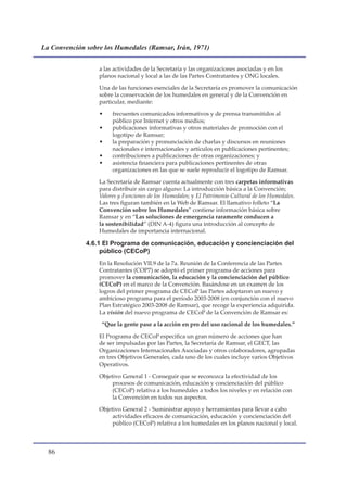 La Convención sobre los Humedales (Ramsar, Irán, 1971)


                  a las actividades de la Secretaría y las organizaciones asociadas y en los
                  planos nacional y local a las de las Partes Contratantes y ONG locales.

                  Una de las funciones esenciales de la Secretaría es promover la comunicación
                  sobre la conservación de los humedales en general y de la Convención en
                  particular, mediante:

                  •    frecuentes comunicados informativos y de prensa transmitidos al
                       público por Internet y otros medios;
                  •    publicaciones informativas y otros materiales de promoción con el
                       logotipo de Ramsar;
                  •    la preparación y pronunciación de charlas y discursos en reuniones
                       nacionales e internacionales y artículos en publicaciones pertinentes;
                  •    contribuciones a publicaciones de otras organizaciones; y
                  •    asistencia financiera para publicaciones pertinentes de otras
                       organizaciones en las que se suele reproducir el logotipo de Ramsar.

                  La Secretaría de Ramsar cuenta actualmente con tres carpetas informativas
                  para distribuir sin cargo alguno: La introducción básica a la Convención;
                  Valores y Funciones de los Humedales; y El Patrimonio Cultural de los Humedales.
                  Las tres figuran también en la Web de Ramsar. El llamativo folleto “La
                  Convención sobre los Humedales” contiene información básica sobre
                  Ramsar y en “Las soluciones de emergencia raramente conducen a
                  la sostenibilidad” (DIN A-4) figura una introducción al concepto de
                  Humedales de importancia internacional.

              4.6.1 El Programa de comunicación, educación y concienciación del
                   público (CECoP)
                  En la Resolución VII.9 de la 7a. Reunión de la Conferencia de las Partes
                  Contratantes (COP7) se adoptó el primer programa de acciones para
                  promover la comunicación, la educación y la concienciación del público
                  (CECoP) en el marco de la Convención. Basándose en un examen de los
                  logros del primer programa de CECoP las Partes adoptaron un nuevo y
                  ambicioso programa para el período 2003-2008 (en conjunción con el nuevo
                  Plan Estratégico 2003-2008 de Ramsar), que recoge la experiencia adquirida.
                  La visión del nuevo programa de CECoP de la Convención de Ramsar es:

                   “Que la gente pase a la acción en pro del uso racional de los humedales.”

                  El Programa de CECoP especifica un gran número de acciones que han
                  de ser impulsadas por las Partes, la Secretaría de Ramsar, el GECT, las
                  Organizaciones Internacionales Asociadas y otros colaboradores, agrupadas
                  en tres Objetivos Generales, cada uno de los cuales incluye varios Objetivos
                  Operativos.

                  Objetivo General 1 - Conseguir que se reconozca la efectividad de los
                       procesos de comunicación, educación y concienciación del público
                       (CECoP) relativa a los humedales a todos los niveles y en relación con
                       la Convención en todos sus aspectos.

                  Objetivo General 2 - Suministrar apoyo y herramientas para llevar a cabo
                       actividades eficaces de comunicación, educación y concienciación del
                       público (CECoP) relativa a los humedales en los planos nacional y local.



  
 