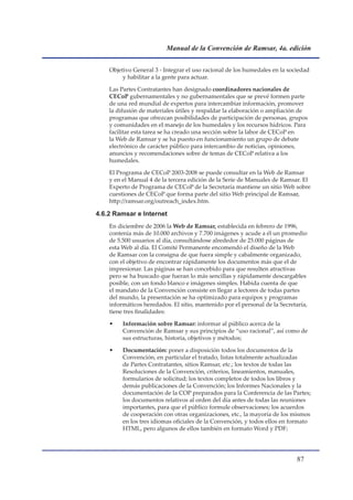 Manual de la Convención de Ramsar, 4a. edición


    Objetivo General 3 - Integrar el uso racional de los humedales en la sociedad
         y habilitar a la gente para actuar.

    Las Partes Contratantes han designado coordinadores nacionales de
    CECoP gubernamentales y no gubernamentales que se prevé formen parte
    de una red mundial de expertos para intercambiar información, promover
    la difusión de materiales útiles y respaldar la elaboración o ampliación de
    programas que ofrezcan posibilidades de participación de personas, grupos
    y comunidades en el manejo de los humedales y los recursos hídricos. Para
    facilitar esta tarea se ha creado una sección sobre la labor de CECoP en
    la Web de Ramsar y se ha puesto en funcionamiento un grupo de debate
    electrónico de carácter público para intercambio de noticias, opiniones,
    anuncios y recomendaciones sobre de temas de CECoP relativa a los
    humedales.

    El Programa de CECoP 2003-2008 se puede consultar en la Web de Ramsar
    y en el Manual 4 de la tercera edición de la Serie de Manuales de Ramsar. El
    Experto de Programa de CECoP de la Secretaría mantiene un sitio Web sobre
    cuestiones de CECoP que forma parte del sitio Web principal de Ramsar,
                                                                         ar,
    http://ramsar.org/outreach_index.htm.

4.6.2 Ramsar e Internet
    En diciembre de 2006 la Web de Ramsar, establecida en febrero de 1996,
    contenía más de 10.000 archivos y 7.700 imágenes y acude a él un promedio
    de 5.500 usuarios al día, consultándose alrededor de 25.000 páginas de
    esta Web al día. El Comité Permanente encomendó el diseño de la Web
    de Ramsar con la consigna de que fuera simple y cabalmente organizado,
    con el objetivo de encontrar rápidamente los documentos más que el de
    impresionar. Las páginas se han concebido para que resulten atractivas
    pero se ha buscado que fueran lo más sencillas y rápidamente descargables
    posible, con un fondo blanco e imágenes simples. Habida cuenta de que
    el mandato de la Convención consiste en llegar a lectores de todas partes
    del mundo, la presentación se ha optimizado para equipos y programas
    informáticos heredados. El sitio, mantenido por el personal de la Secretaría,
    tiene tres finalidades:

    •    Información sobre Ramsar: informar al público acerca de la
         Convención de Ramsar y sus principios de “uso racional”, así como de
         sus estructuras, historia, objetivos y métodos;

    •    Documentación: poner a disposición todos los documentos de la
         Convención, en particular el tratado, listas totalmente actualizadas
         de Partes Contratantes, sitios Ramsar, etc.; los textos de todas las
         Resoluciones de la Convención, criterios, lineamientos, manuales,
         formularios de solicitud; los textos completos de todos los libros y
         demás publicaciones de la Convención; los Informes Nacionales y la
         documentación de la COP preparados para la Conferencia de las Partes;
         los documentos relativos al orden del día antes de todas las reuniones
         importantes, para que el público formule observaciones; los acuerdos
         de cooperación con otras organizaciones, etc., la mayoría de los mismos
         en los tres idiomas oficiales de la Convención, y todos ellos en formato
         HTML, pero algunos de ellos también en formato Word y PDF;




                                                                             
 