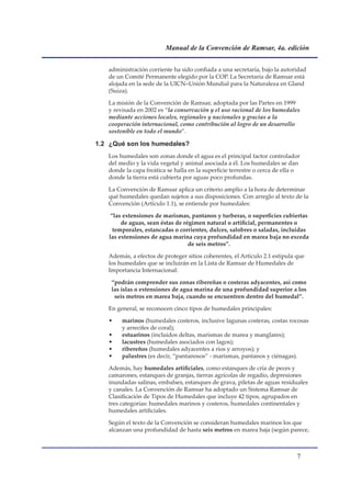 Manual de la Convención de Ramsar, 4a. edición


   administración corriente ha sido confiada a una secretaría, bajo la autoridad
   de un Comité Permanente elegido por la COP. La Secretaría de Ramsar está
   alojada en la sede de la UICN–Unión Mundial para la Naturaleza en Gland
   (Suiza).

   La misión de la Convención de Ramsar, adoptada por las Partes en 1999
   y revisada en 2002 es “la conservación y el uso racional de los humedales
   mediante acciones locales, regionales y nacionales y gracias a la
   cooperación internacional, como contribución al logro de un desarrollo
   sostenible en todo el mundo”.

1.2 ¿Qué son los humedales?
   Los humedales son zonas donde el agua es el principal factor controlador
   del medio y la vida vegetal y animal asociada a él. Los humedales se dan
   donde la capa freática se halla en la superficie terrestre o cerca de ella o
   donde la tierra está cubierta por aguas poco profundas.

   La Convención de Ramsar aplica un criterio amplio a la hora de determinar
   qué humedales quedan sujetos a sus disposiciones. Con arreglo al texto de la
   Convención (Artículo 1.1), se entiende por humedales:

    “las extensiones de marismas, pantanos y turberas, o superficies cubiertas
        de aguas, sean éstas de régimen natural o artificial, permanentes o
     temporales, estancadas o corrientes, dulces, salobres o saladas, incluidas
   las extensiones de agua marina cuya profundidad en marea baja no exceda
                                  de seis metros”.

   Además, a efectos de proteger sitios coherentes, el Artículo 2.1 estipula que
   los humedales que se incluirán en la Lista de Ramsar de Humedales de
   Importancia Internacional:

    “podrán comprender sus zonas ribereñas o costeras adyacentes, así como
    las islas o extensiones de agua marina de una profundidad superior a los
     seis metros en marea baja, cuando se encuentren dentro del humedal”.

   En general, se reconocen cinco tipos de humedales principales:

   •    marinos (humedales costeros, inclusive lagunas costeras, costas rocosas
        y arrecifes de coral);
   •    estuarinos (incluidos deltas, marismas de marea y manglares);
   •    lacustres (humedales asociados con lagos);
   •    ribereños (humedales adyacentes a ríos y arroyos); y
   •    palustres (es decir, “pantanosos” - marismas, pantanos y ciénagas).

   Además, hay humedales artificiales, como estanques de cría de peces y
   camarones, estanques de granjas, tierras agrícolas de regadío, depresiones
   inundadas salinas, embalses, estanques de grava, piletas de aguas residuales
   y canales. La Convención de Ramsar ha adoptado un Sistema Ramsar de
   Clasificación de Tipos de Humedales que incluye 42 tipos, agrupados en
   tres categorías: humedales marinos y costeros, humedales continentales y
   humedales artificiales.

   Según el texto de la Convención se consideran humedales marinos los que
   alcanzan una profundidad de hasta seis metros en marea baja (según parece,



                                                                             
 
