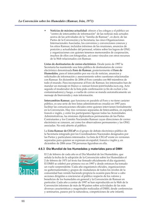 La Convención sobre los Humedales (Ramsar, Irán, 1971)


                  •    Noticias de máxima actualidad: ofrecer a los colegas y el público un
                       “centro de intercambio de información” de las noticias más actuales
                       acerca de las actividades de la “familia de Ramsar”, es decir, de las
                       Partes de la Convención y la Secretaría, las cinco Organizaciones
                       Internacionales Asociadas, los convenios y convenciones conexos y
                       los sitios Ramsar, incluidos informes de las reuniones, anuncios de
                       posición y actualidades del personal, relatos sobre los logros de ONG
                       y organizaciones con quienes tenemos memorandos de cooperación,
                       muchos de ellos con fotografías, así como vínculos con otros recursos
                       de la Web relacionados con Ramsar.

                  Listas de destinatarios de correo electrónico. Desde junio de 1997 la
                  Secretaría ha mantenido una lista pública de destinatarios de correo
                  electrónico denominada Foro de Ramsar, posteriormente el Foro de
                  Humedales, para el intercambio por esa vía de noticias, anuncios y
                  solicitudes de información y asesoramiento sobre cuestiones relacionadas
                  con Ramsar. En diciembre de 2006 el Foro contaba con 860 miembros de
                  todo el mundo. Para incorporarse al Foro de Ramsar, los interesados han de
                  mandar un mensaje en blanco a: ramsar-forum-join@indaba.iucn.org. Acto
                  seguido el moderador de la lista pide confirmación (a fin de excluir a los
                  contaminadores) y luego, a vuelta de correo se manda automáticamente un
                  mensaje de bienvenida y más información.

                  Intercambios Ramsar, que funciona en paralelo al Foro y no tiene carácter
                  público, es una serie de tres listas administrativas creadas en 1997 para
                  facilitar las comunicaciones oficiales entre quienes intervienen formalmente
                  en la Convención. Hay tres versiones separadas de Intercambios, en español,
                  francés e inglés, y entre los participantes figuran todas las Autoridades
                  Administrativas, las misiones diplomáticas permanentes de las Partes
                  Contratantes y los Comités Nacionales Ramsar cuyas direcciones de correo
                  electrónico se conocen, así como los observadores permanentes y las ONG
                  asociadas. No está abierto al público.

                  La Lista Ramsar de CECoP es el grupo de debate electrónico público de
                  la Secretaría integrado por los Coordinadores Nacionales designados por
                  las Partes y particulares interesados. La lista de CECoP existe en versiones
                  separadas para quienes se expresan en español, francés e inglés y, en
                  diciembre de 2006 unas 750 personas figuraban en ella.

              4.6.3 Día Mundial de los Humedales y materiales para el DMH
                  El 2 de febrero de cada año es el Día Mundial de los Humedales, que
                  señala la fecha de la adopción de la Convención sobre los Humedales el
                  2 de febrero de 1971 (el texto fue firmado oficialmente el día siguiente).
                  El DMH se celebró por primera vez en 1997 y desde entonces ha tomado
                  un vuelo sorprendente. Cada año organismos oficiales, organizaciones
                  no gubernamentales y grupos de ciudadanos de todos los niveles de la
                  comunidad han venido haciendo propicia la ocasión para llevar a cabo
                  acciones dirigidas a concienciar al público respecto de los valores y
                  beneficios de los humedales en general y la Convención de Ramsar en
                  particular. Cada año a contar de 1997 se han reproducido en la Web de la
                  Convención informes de más de 90 países sobre actividades de las más
                  diversas características y magnitudes realizadas el DMH, desde conferencias
                  y seminarios, paseos por la naturaleza, competiciones de arte infantil,


  
 