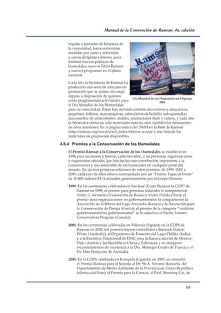 Manual de la Convención de Ramsar, 4a. edición


    regatas y jornadas de limpieza de
    la comunidad, hasta entrevistas
    emitidas por radio y televisión
    y cartas dirigidas a diarios, para
    instituir nuevas políticas de
    humedales, nuevos Sitios Ramsar
    y nuevos programas en el plano
    nacional.

    Cada año la Secretaría de Ramsar ha
    producido una serie de artículos de
    promoción que se ponen sin cargo
    alguno a disposición de quienes
                                             Día Mundial de los Humedales en Filipinas,
    están programando actividades para                          2001
    el Día Mundial de los Humedales
    para su comunidad. Éstos han incluido carteles decorativos y educativos,
    pegatinas, folletos, marcapáginas, calendarios de bolsillo, salvapantallas,
    documentos de antecedentes citables, animaciones flash y vídeos, y cada año
    la Secretaría ofrece no sólo materiales nuevos, sino también los remanentes
    de años anteriores. En la página índice del DMH en la Web de Ramsar
    (http://ramsar.org/wwd/wwd_index.htm) se accede a una lista de los
    materiales de promoción disponibles.

4.6.4 Premios a la Conservación de los Humedales
    El Premio Ramsar a la Conservación de los Humedales se estableció en
    1996 para reconocer y honrar, cada tres años, a las personas, organizaciones
    y organismos oficiales que han hecho una contribución importante a la
    conservación y uso sostenible de los humedales en cualquier parte del
    mundo. En las tres primeras ediciones de estos premios, de 1999, 2002 y
    2005, cada uno de ellos estuvo acompañado por un “Premio Especial Evian”
    de 10.000 dólares EUA donados generosamente por el Grupo Danone.

    1999: En las ceremonias celebradas en San José (Costa Rica) en la COP7 de
         Ramsar en 1999, el premio para personas naturales lo compartieron
         Vitaly G. Krivenko (Federación de Rusia) y Víctor Pulido (Perú); el
         premio para organizaciones no gubernamentales lo compartieron la
         Asociación de la Ribera del Lago Naivasha (Kenya) y la Asociación para
         la Conservación de Prespa (Grecia); el premio de la categoría “coalición
         gubernamental/no gubernamental” se lo adjudicó el Pacific Estuary
         Conservation Program (Canadá).

    2002: En las ceremonias celebradas en Valencia (España) en la COP8 de
         Ramsar en 2002, los premios fueron concedidos a Banrock Station
         Wines (Australia), al Organismo de Fomento del Lago Chilika (India)
         y a la Iniciativa Trinacional de ONG para la llanura aluvial de Morava-
         Dyje (Austria y las Repúblicas Checa y Eslovaca), y se otorgaron
         reconocimientos de excelencia a la Dra. Monique Coulet de Francia y el
         Dr. Max Finlayson de Australia.

    2005: En la COP9, celebrada en Kampala (Uganda) en 2005, se concedió
         el Premio Ramsar para el Manejo al Dr. Sh.A. Nezami Baloochi, del
         Departamento de Medio Ambiente de la Provincia de Gilan (República
         Islámica del Irán); el Premio para la Ciencia, al Prof. Shuming Cai, de



                                                                                 
 