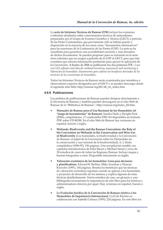 Manual de la Convención de Ramsar, 4a. edición


    La serie de Informes Técnicos de Ramsar (ITR) incluye los exámenes
    e informes detallados sobre conocimientos técnicos de antecedentes
    preparados por el Grupo de Examen Científico y Técnico (GECT) a petición
    de las Partes Contratantes, que previamente sólo se habían puesto a
    disposición en la mayoría de los casos como “documentos informativos”
    para las reuniones de la Conferencia de las Partes (COP). La serie se ha
    concebido para garantizar una accesibilidad creciente y más duradera
    de dichos documentos. Se pueden proponer para su inclusión en la serie
    otros informes que no surgen a petición de la COP al GECT, pero que éste
    considere que ofrecen información pertinente para apoyar la aplicación de
    la Convención. A finales de 2006 se publicaron los dos primeros ITR – Low-
    cost GIS software and data for wetland inventory, assessment and monitoring y
    Valoración de humedales: lineamientos para valorar los beneficios derivados de los
    servicios de los ecosistemas de humedales.

    Todos los Informes Técnicos de Ramsar serán examinados por miembros y
    observadores expertos designados por el GECT y se pueden descargar desde
    el siguiente sitio Web: http://ramsar.org/lib/ lib_rtr_index.htm.

4.6.6 Publicaciones
    Los pedidos de publicaciones de Ramsar pueden dirigirse directamente a
    la Secretaría de Ramsar y también pueden descargarse en el sitio Web de
    Ramsar de la “Biblioteca de Ramsar”, http://ramsar.org/index_lib.htm.

    •    Manuales de Ramsar para el Uso Racional de los Humedales (el
         “juego de herramientas” de Ramsar), Sandra Hails y Dwight Peck
         (2006), compiladores, 17 cuadernillos DIN A4 disponibles en formato
         PDF sobre CD-ROM. En el sitio Web de Ramsar hay versiones en
         español, francés e inglés.

    •    Wetlands, Biodiversity and the Ramsar Convention: the Role of
         the Convention on Wetlands in the Conservation and Wise Use
         of Biodiversity (Los humedales, la biodiversidad y la Convención
         de Ramsar: el papel de la Convención sobre los Humedales en
         la conservación y uso racional de la biodiversidad), A. J. Hails,
         compiladora (1996-97), 196 páginas. Una recopilación notable con
         capítulos introductorios de Peter Bacon y Michael Smart y cerca de
         30 estudios de casos de todas las Regiones Ramsar. Incluye mapas y
         buenas fotografías a color. Disponible únicamente en inglés.

    •    Valoración económica de los humedales: Guía para decisores
         y planificadores, Edward B. Barbier, Mike Acreman y Duncan
         Knowler (1997), 144 páginas. Reseña los beneficios que las técnicas
         de valoración económica reportan cuando se aplican a los humedales
         y proyectos de desarrollo de los mismos y explica algunas de estas
         técnicas detalladamente. Varios estudios de caso, un glosario y una
         bibliografía incrementan la importancia de este libro para los teóricos y
         administradores directos por igual. Hay versiones en español, francés e
         inglés.

    •    La Evolución Jurídica de la Convención de Ramsar relativa a los
         Humedales de Importancia Internacional, Cyril de Klemm en
         colaboración con Isabelle Crétaux (1995), 224 páginas. En este libro los



                                                                                  1
 