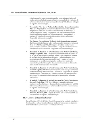 La Convención sobre los Humedales (Ramsar, Irán, 1971)


                       estudiosos de los aspectos jurídicos de las convenciones relativas al
                       medio ambiente hallarán una reseña pormenorizada de la evolución de
                       la Convención hasta la Conferencia de Kushiro (1993). Edición trilingüe
                       en español, francés e inglés.

                  •    Towards the Wise Use of Wetlands: Report of the Ramsar Convention
                       Wise Use Project (Hacia el uso racional de los humedales: Informe
                       del proyecto sobre uso racional de la Convención de Ramsar), T. J.
                       Davis, compilador (1993), 180 páginas. Este libro reseña en detalle
                       el movimiento impulsado por Ramsar en pro del “uso racional” y
                       contiene 17 estudios de casos de diferentes regiones del mundo.
                       Disponible únicamente en inglés.

                  •    The Ramsar Convention on Wetlands: its history and development
                       (La Convención de Ramsar sobre los Humedales: historia y evolución),
                       de G. V. T. Matthews (1993), 130 páginas. Este libro contiene una
                       reseña histórica y análisis sobresalientes a cargo de uno de los ‘padres
                       fundadores’ de la Convención. Disponible únicamente en inglés.

                  •    Actas de la 9a. Reunión de la Conferencia de las Partes Contratantes,
                       Kampala (Uganda), 2005. Una publicación en formato PDF sobre CD-
                       ROM que se puede descargar desde la Web y que contiene el Informe
                       de la Conferencia, la lista de participantes y todas las Resoluciones
                       aprobadas por las Partes, en español, francés e inglés, así como
                       (únicamente en sus idiomas originales) los Informes Nacionales
                       presentados por las Partes y los documentos informativos elaborados
                       previamente para su estudio por la COP.

                  •    Actas de la 8a. Reunión de la Conferencia de las Partes Contratantes,
                       Valencia, España, 2002. Dos volúmenes encuadernados que contienen
                       las Resoluciones y el Informe de la Conferencia. Disponible en español,
                       francés e inglés. La versión en CD-ROM contiene muchos materiales
                       adicionales en los tres idiomas e incluye los textos de los Informes
                       Nacionales.

                  •    Actas de la 7a. Reunión de la Conferencia de las Partes Contratantes,
                       San José, Costa Rica, 1999. Tres volúmenes encuadernados que
                       contienen las Resoluciones y Recomendaciones adoptadas por la COP,
                       el Informe de la Conferencia y la Lista de Participantes. Hay versiones
                       en español, francés e inglés.

                  •    Actas de la 6a. Reunión de la Conferencia de las Partes Contratantes
                       Brisbane, Australia, 1996. Carpeta de anillas con 12 separatas DIN A4.
                       Hay versiones en español, francés e inglés.

              4.6.7 Letreros en los sitios Ramsar
                  En su Decisión SC19.18 (1996) el Comité Permanente ha invitado a las Partes
                  Contratantes a señalar los sitios Ramsar mediante letreros con el siguiente
                  texto traducido al idioma local o a los idiomas locales:




  
 