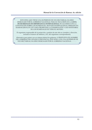 Manual de la Convención de Ramsar, 4a. edición



     ESTE SITIO, QUE TIENE UNA SUPERFICIE DE XXX HECTÁREAS, HA SIDO
 DESIGNADO POR EL GOBIERNO NACIONAL PARA SU INCLUSIÓN EN LA LISTA
  DE HUMEDALES DE IMPORTANCIA INTERNACIONAL DE ACUERDO CON LA
CONVENCIÓN SOBRE LOS HUMEDALES, TRATADO INTERNACIONAL FIRMADO EN
RAMSAR (IRÁN) EN 1971 PARA PROMOVER LA CONSERVACIÓN Y USO SOSTENIBLE
                  DE LOS HUMEDALES DE TODO EL MUNDO.

 El organismo responsable de la protección y gestión de este sitio es: (nombre y dirección,
           incluido el número de teléfono y fax, del organismo correspondiente)

Alternativa para países con un sistema federal de gobierno: A PROPUESTA DE (NOMBRE
DEL GOBIERNO DEL ESTADO O PROVINCIA), ESTE SITIO, CON UNA SUPERFICIE DE
  XXX HECTÁREAS, HA SIDO DESIGNADO POR EL GOBIERNO NACIONAL. . . . . . .




                                                                                              
 