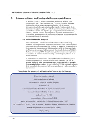 La Convención sobre los Humedales (Ramsar, Irán, 1971)


5.        Cómo se adhieren los Estados a la Convención de Ramsar
                      El Artículo 9.2 de la Convención sobre los Humedales (Ramsar, Irán,
                      1971) estipula que: “Todo miembro de la Organización de las Naciones
                      Unidas o de una de sus agencias especializadas, o de la Agencia
                      Internacional de la Energía Atómica, o Parte de los Estatutos de la Corte
                      Internacional de Justicia, puede ser Parte Contratante en esta Convención”.
                      Desafortunadamente esto significa que los organismos supranacionales,
                      como la Comisión Europea, no cumplen los requisitos para adherirse la
                      Convención, aunque pueden de todos modos concertar acuerdos bilaterales
                      de colaboración con su secretaría.

                 5.1 El instrumento de adhesión
                      Para adherirse a la Convención el Estado interesado ha de firmarla y
                      depositar el correspondiente instrumento de ratificación o adhesión (siendo
                      obligatorio designar un primer Sitio Ramsar) en poder del Depositario de la
                      Convención de Ramsar, esto es, el Director General de la Organización de
                      las Naciones Unidas para la Educación, la Ciencia y la Cultura (UNESCO),
                      7, place de Fontenoy, 75700 París (Francia), juntamente con una copia para
                      la Secretaría de Normas Internacionales y Asuntos Legales, situada en la
                      misma dirección.

                      El instrumento de ratificación o adhesión ha de llevar la firma del Jefe de
                      Estado o Gobierno o del Ministro de Relaciones Exteriores. (Se han de
                      mandar copias de todas las comunicaciones dirigidas a la UNESCO a la
                      Secretaría de la Convención.) Acto seguido, la UNESCO notifica la adhesión
                      de la nueva Parte Contratante a la Secretaría de Ramsar y a las demás Partes
                      Contratantes.

           Ejemplo de documento de adhesión a la Convención de Ramsar:

                                  El suscrito, [nombre], [cargo]

                                 Gobierno de [nombre del país]

                           certifica que el Estado de �nombre del país]

                                         se adhiere a la

                 Convención sobre los Humedales de Importancia Internacional

                         especialmente como Hábitat de Aves Acuáticas

                                     de 2 de febrero de 1971

                             enmendada por el Protocolo de 3.12.82,

             y acepta las enmiendas a los Artículos 6 y 7 de dicha Convención (1987).

     EN TESTIMONIO DE LO CUAL, he firmado y sellado el presente Instrumento de Adhesión

                        HECHO en [nombre de la ciudad capital], [fecha].

                                         �cargo y firma]




     
 