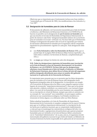 Manual de la Convención de Ramsar, 4a. edición


    Obsérvese que es importante que el instrumento incluya una frase similar a
    “enmendado por el Protocolo de 1982 y las modificaciones a los Artículos 6 y
    7 de 1987”.

5.2 Designación de humedales para la Lista de Ramsar
    El documento de adhesión a la Convención transmitido por el Jefe de Estado
    o Gobierno o del Ministerio de Relaciones Exteriores a la UNESCO ha de
    hacerse en paralelo con la designación de por lo menos un humedal para
    que sea inscrito en la Lista de Humedales de Importancia Internacional. A
    partir de entonces cada Parte “designará humedales idóneos de su territorio
    para ser incluidos en la Lista” (Artículo 2.1). No hace falta que el Parlamento
    ratifique la designación del primer sitio ni la de los siguientes por tratarse
    de decisiones administrativas tomadas por el organismo oficial competente
    siguiendo los procedimientos vigentes en cada país. Toda designación debe
    incluir:

    a)   una Ficha Informativa sobre los Humedales de Ramsar (FIR), que se
         puede bajar de la página Web de Ramsar (http://ramsar.org/ris/key_ris_
         index.htm) o solicitar a la Secretaría de Ramsar, cumplimentada por
         sitio; y

    b)   un mapa que indique los límites de cada sitio designado.

    N.B.: Todas las designaciones siguientes de humedales para inscripción
    en la Lista de Ramsar se han de transmitir directamente a la Secretaría
    de Ramsar y no a la UNESCO. No hace falta que las designaciones
    ulteriores vayan firmadas por el Jefe de Estado o Gobierno o el Ministro
    de Relaciones Exteriores, pero deben llevar la firma del jefe del organismo
    público designado oficialmente para actuar en nombre del gobierno
    nacional en la aplicación de la Convención de Ramsar.

    Es importante tener presente que no es necesario que los Sitios designados
    para ser incluidos en la Lista de Ramsar hayan sido designados áreas
    legalmente protegidas antes de la designación. La inscripción con arreglo
    a la Convención de Ramsar eleva los Sitios a una categoría superior (como
    lugares de reconocida “importancia internacional”), hace que se les preste
    más atención y debería contribuir a su conservación y uso racional a largo
    plazo. Los usos de los humedales por los seres humanos son compatibles
    con su inscripción en virtud de Ramsar, siempre que estén en armonía con
    su concepto de “uso racional” (uso sostenible) y no provoquen cambios
    adversos en sus características ecológicas. Los Estados miembros no
    renuncian en forma alguna a su soberanía sobre sus Sitios Ramsar.

    Deben añadirse humedales a la Lista de Humedales de Importancia
    Internacional de la Convención si cumplen cualquiera de los nueve Criterios
    para que se le atribuya importancia internacional. La inscripción ha de
    ser hecha por el gobierno nacional, que se compromete implícitamente
    a velar por que se mantengan las características ecológicas del sitio. Los
    funcionarios locales o agrupaciones de particulares que quieran proponer
    humedales para ser incluidos en la Lista de Ramsar deben comunicarse
    con la “Autoridad Administrativa” de su país, esto es, el organismo (recién
    mencionado) del gobierno nacional al que el Jefe de Estado o el Ministro de
    Asuntos Exteriores ha hecho responsable de la aplicación de la Convención



                                                                             
 